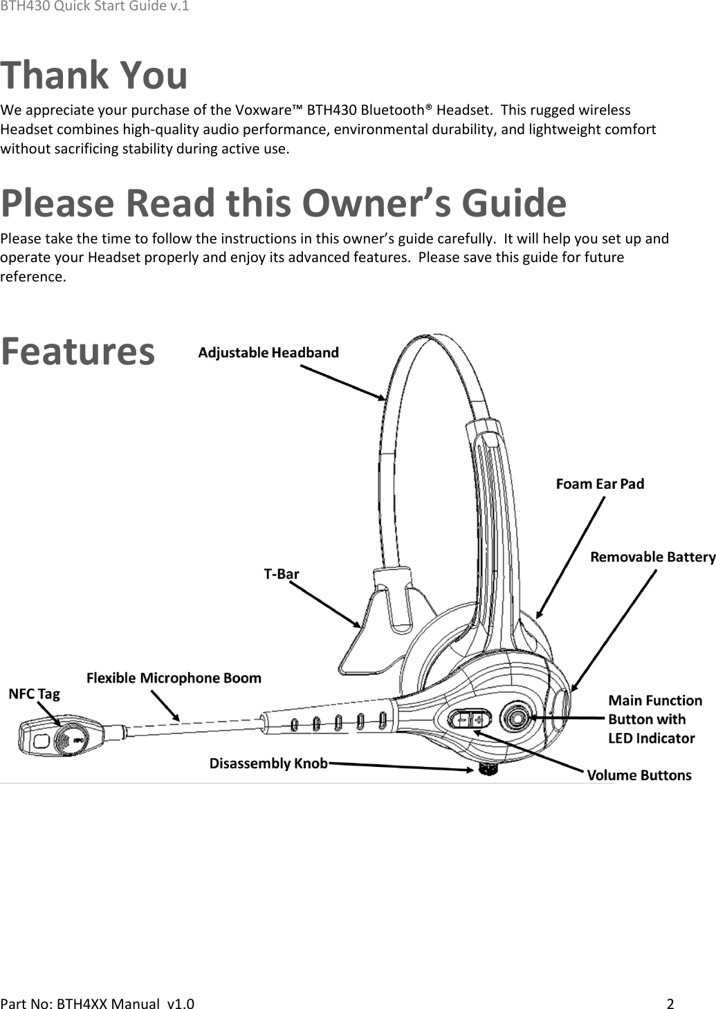 BTH430 Quick Start Guide v.1    Part No: BTH4XX Manual  v1.0   2  Thank You  We appreciate your purchase of the Voxware™ BTH430 Bluetooth® Headset.  This rugged wireless Headset combines high-quality audio performance, environmental durability, and lightweight comfort without sacrificing stability during active use. Please Read this Owner’s Guide Please take the time to follow the instructions in this owner’s guide carefully.  It will help you set up and operate your Headset properly and enjoy its advanced features.  Please save this guide for future reference. Features    