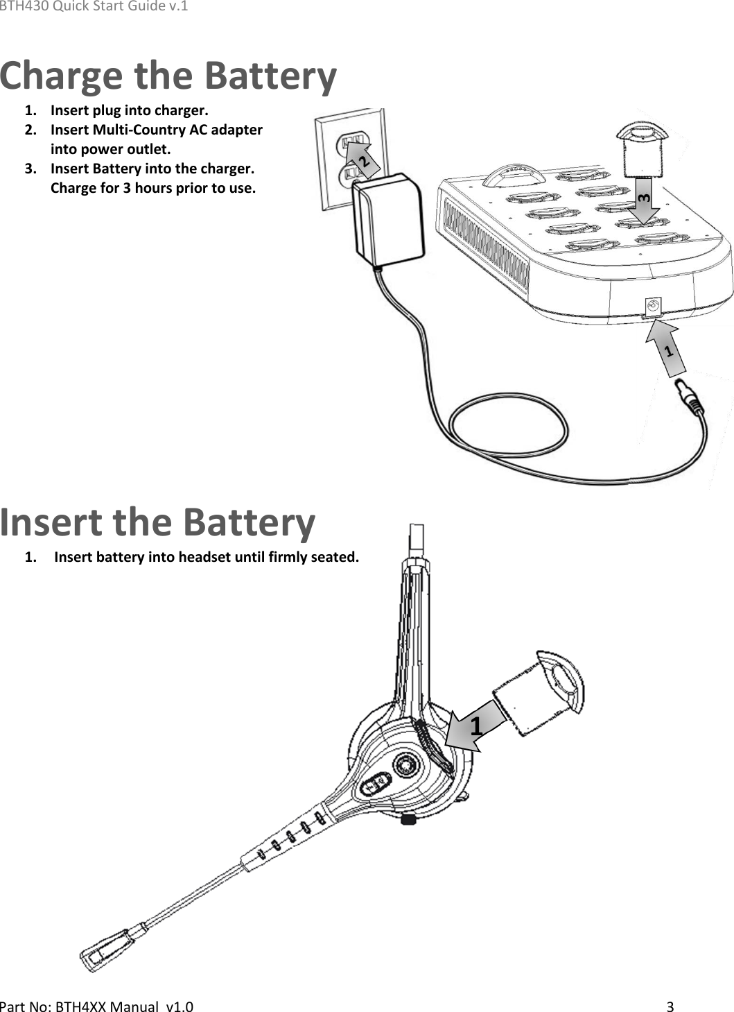 BTH430 Quick Start Guide v.1    Part No: BTH4XX Manual  v1.0   3    1 Charge the Battery 1. Insert plug into charger. 2. Insert Multi-Country AC adapter into power outlet. 3. Insert Battery into the charger.  Charge for 3 hours prior to use.                                         Insert the Battery 1.  Insert battery into headset until firmly seated.       