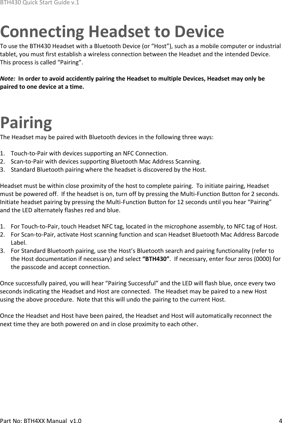 BTH430 Quick Start Guide v.1    Part No: BTH4XX Manual  v1.0   4    Connecting Headset to Device To use the BTH430 Headset with a Bluetooth Device (or “Host”), such as a mobile computer or industrial tablet, you must first establish a wireless connection between the Headset and the intended Device.  This process is called “Pairing”.    Note:  In order to avoid accidently pairing the Headset to multiple Devices, Headset may only be paired to one device at a time.    Pairing The Headset may be paired with Bluetooth devices in the following three ways:  1. Touch-to-Pair with devices supporting an NFC Connection. 2. Scan-to-Pair with devices supporting Bluetooth Mac Address Scanning. 3. Standard Bluetooth pairing where the headset is discovered by the Host.  Headset must be within close proximity of the host to complete pairing.  To initiate pairing, Headset must be powered off.  If the headset is on, turn off by pressing the Multi-Function Button for 2 seconds.  Initiate headset pairing by pressing the Multi-Function Button for 12 seconds until you hear “Pairing” and the LED alternately flashes red and blue.  1. For Touch-to-Pair, touch Headset NFC tag, located in the microphone assembly, to NFC tag of Host.   2. For Scan-to-Pair, activate Host scanning function and scan Headset Bluetooth Mac Address Barcode Label.   3. For Standard Bluetooth pairing, use the Host’s Bluetooth search and pairing functionality (refer to the Host documentation if necessary) and select “BTH430”.  If necessary, enter four zeros (0000) for the passcode and accept connection.  Once successfully paired, you will hear “Pairing Successful” and the LED will flash blue, once every two seconds indicating the Headset and Host are connected.  The Headset may be paired to a new Host using the above procedure.  Note that this will undo the pairing to the current Host.  Once the Headset and Host have been paired, the Headset and Host will automatically reconnect the next time they are both powered on and in close proximity to each other.      