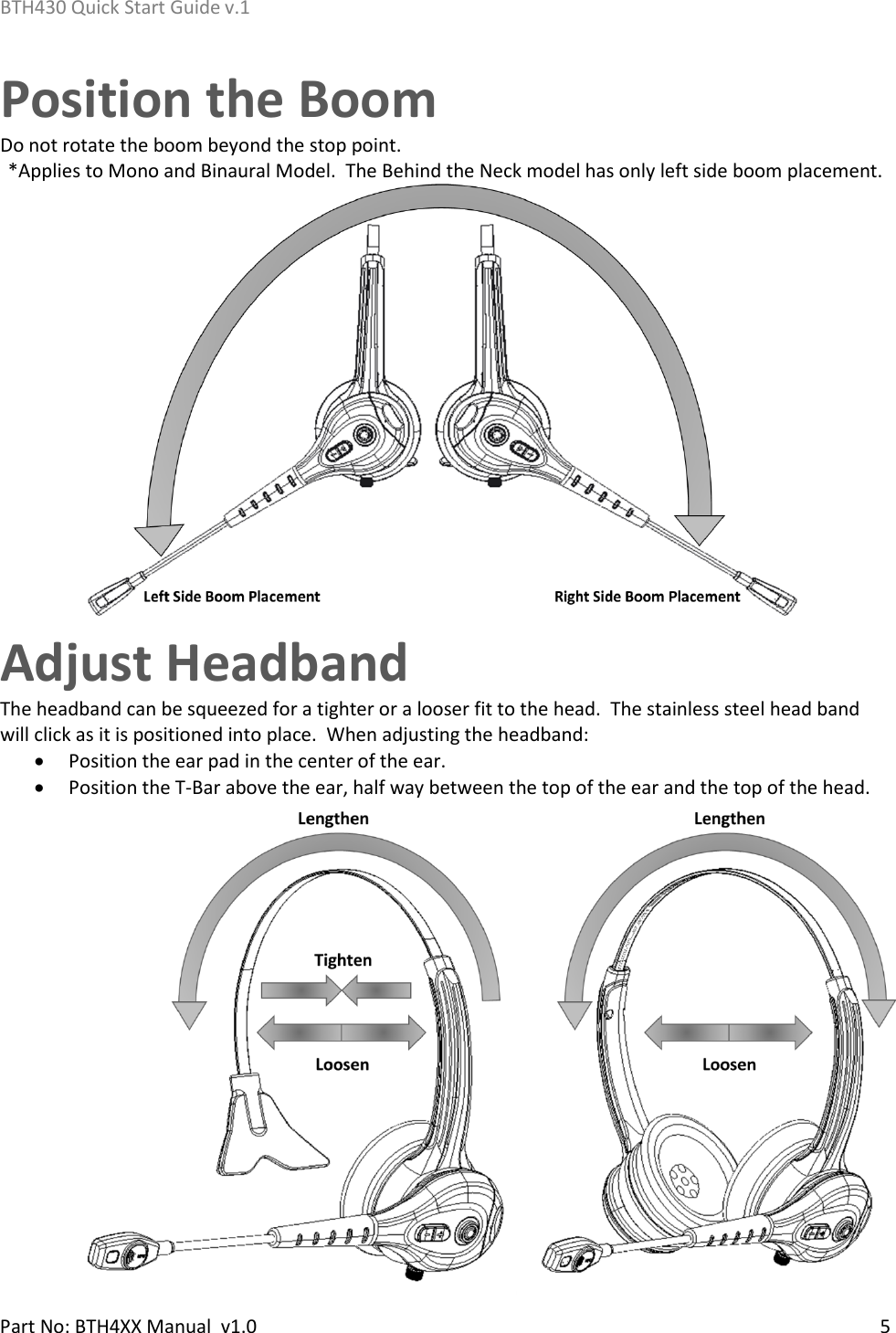 BTH430 Quick Start Guide v.1    Part No: BTH4XX Manual  v1.0   5    Position the Boom Do not rotate the boom beyond the stop point.  *Applies to Mono and Binaural Model.  The Behind the Neck model has only left side boom placement.  Adjust Headband The headband can be squeezed for a tighter or a looser fit to the head.  The stainless steel head band will click as it is positioned into place.  When adjusting the headband: • Position the ear pad in the center of the ear. • Position the T-Bar above the ear, half way between the top of the ear and the top of the head.   