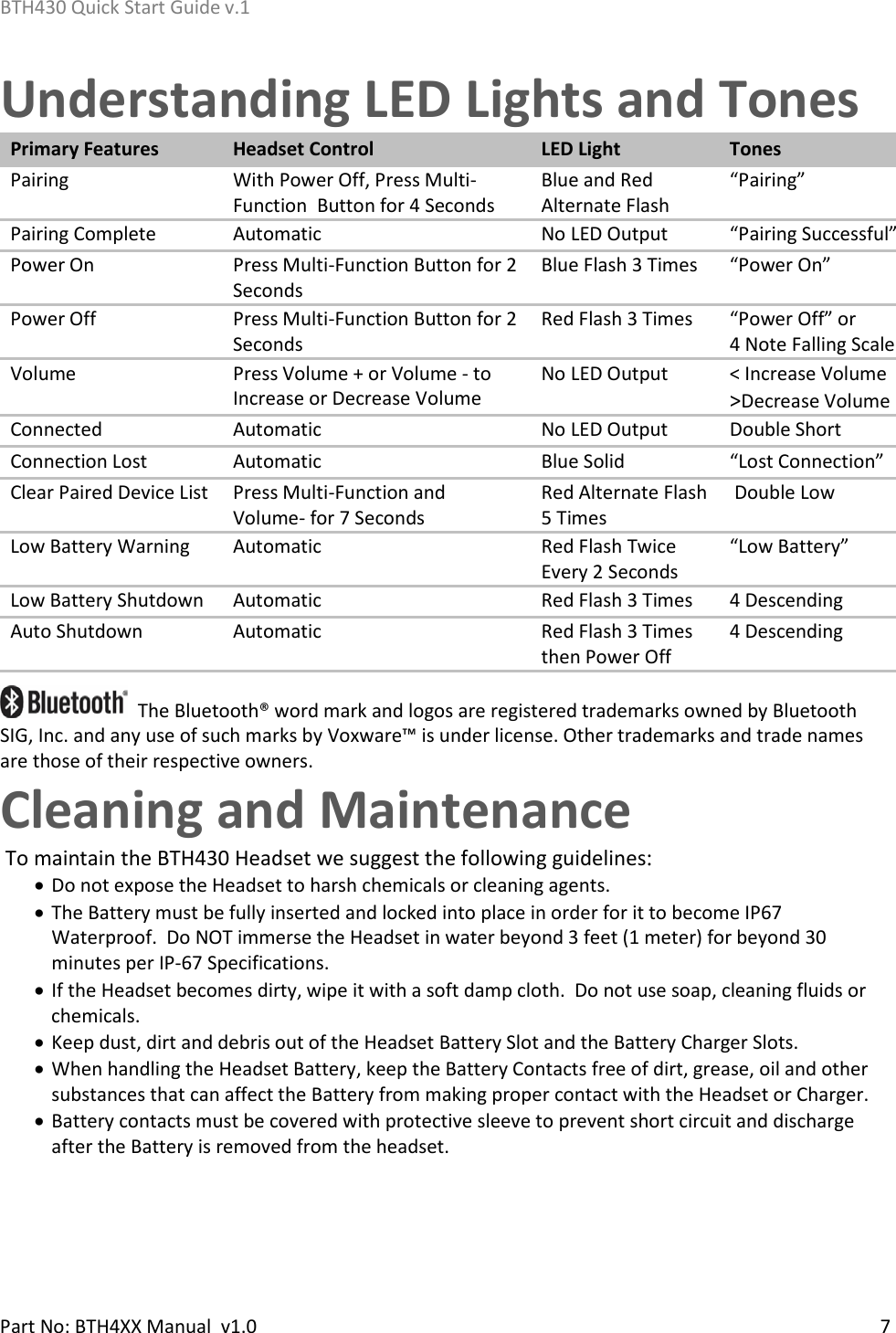 BTH430 Quick Start Guide v.1    Part No: BTH4XX Manual  v1.0   7    Understanding LED Lights and Tones Primary Features Headset Control LED Light Tones Pairing With Power Off, Press Multi-Function  Button for 4 Seconds Blue and Red Alternate Flash “Pairing” Pairing Complete Automatic No LED Output “Pairing Successful”  Power On Press Multi-Function Button for 2 Seconds Blue Flash 3 Times “Power On” Power Off Press Multi-Function Button for 2 Seconds Red Flash 3 Times “Power Off” or           4 Note Falling Scale Volume Press Volume + or Volume - to Increase or Decrease Volume No LED Output &lt; Increase Volume &gt;Decrease Volume Connected Automatic No LED Output Double Short Connection Lost Automatic Blue Solid “Lost Connection”  Clear Paired Device List Press Multi-Function and  Volume- for 7 Seconds Red Alternate Flash 5 Times  Double Low  Low Battery Warning Automatic Red Flash Twice Every 2 Seconds “Low Battery”  Low Battery Shutdown Automatic Red Flash 3 Times 4 Descending  Auto Shutdown Automatic Red Flash 3 Times then Power Off 4 Descending     The Bluetooth® word mark and logos are registered trademarks owned by Bluetooth SIG, Inc. and any use of such marks by Voxware™ is under license. Other trademarks and trade names are those of their respective owners. Cleaning and Maintenance  To maintain the BTH430 Headset we suggest the following guidelines: • Do not expose the Headset to harsh chemicals or cleaning agents. • The Battery must be fully inserted and locked into place in order for it to become IP67 Waterproof.  Do NOT immerse the Headset in water beyond 3 feet (1 meter) for beyond 30 minutes per IP-67 Specifications.  • If the Headset becomes dirty, wipe it with a soft damp cloth.  Do not use soap, cleaning fluids or chemicals.   • Keep dust, dirt and debris out of the Headset Battery Slot and the Battery Charger Slots.  • When handling the Headset Battery, keep the Battery Contacts free of dirt, grease, oil and other substances that can affect the Battery from making proper contact with the Headset or Charger. • Battery contacts must be covered with protective sleeve to prevent short circuit and discharge after the Battery is removed from the headset.   