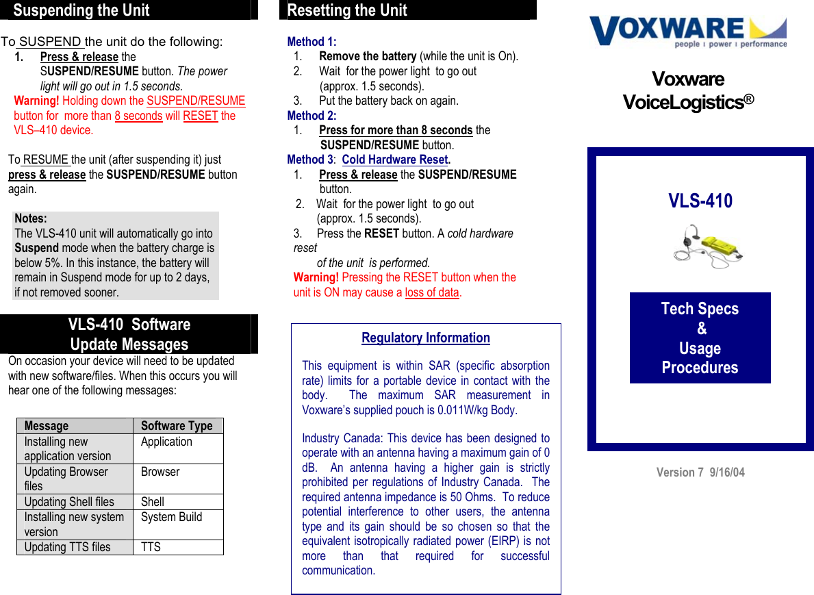  Suspending the Unit  To SUSPEND the unit do the following: 1.  Press &amp; release the SUSPEND/RESUME button. The power light will go out in 1.5 seconds.   Warning! Holding down the SUSPEND/RESUME    button for  more than 8 seconds will RESET the     VLS–410 device.  To RESUME the unit (after suspending it) just  press &amp; release the SUSPEND/RESUME button again.  Notes:  The VLS-410 unit will automatically go into Suspend mode when the battery charge is below 5%. In this instance, the battery will remain in Suspend mode for up to 2 days, if not removed sooner.      VLS-410  Software Update Messages On occasion your device will need to be updated with new software/files. When this occurs you will hear one of the following messages:        Resetting the Unit  Method 1:  1.  Remove the battery (while the unit is On).  2.  Wait  for the power light  to go out           (approx. 1.5 seconds). 3.  Put the battery back on again. Method 2:   1.  Press for more than 8 seconds the         SUSPEND/RESUME button.  Method 3:  Cold Hardware Reset.  1.  Press &amp; release the SUSPEND/RESUME            button.    2.    Wait  for the power light  to go out          (approx. 1.5 seconds).  3.     Press the RESET button. A cold hardware reset         of the unit  is performed.     Warning! Pressing the RESET button when the unit is ON may cause a loss of data.                                             Version 7  9/16/04 Voxware VoiceLogistics®           VLS-410            Tech Specs  &amp;  Usage Procedures Regulatory Information  This equipment is within SAR (specific absorptionrate) limits for a portable device in contact with thebody.  The maximum SAR measurement inVoxware’s supplied pouch is 0.011W/kg Body.  Industry Canada: This device has been designed tooperate with an antenna having a maximum gain of 0dB.  An antenna having a higher gain is strictlyprohibited per regulations of Industry Canada.  Therequired antenna impedance is 50 Ohms.  To reducepotential interference to other users, the antennatype and its gain should be so chosen so that theequivalent isotropically radiated power (EIRP) is notmore than that required for successfulcommunication.  Message  Software Type Installing new application version Application Updating Browser files Browser Updating Shell files  Shell Installing new system version System Build Updating TTS files  TTS  