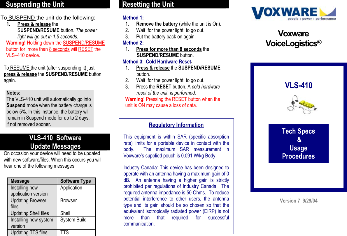  Suspending the Unit  To SUSPEND the unit do the following: 1. Press &amp; release the SUSPEND/RESUME button. The power light will go out in 1.5 seconds.   Warning! Holding down the SUSPEND/RESUME    button for  more than 8 seconds will RESET the     VLS–410 device.  To RESUME the unit (after suspending it) just  press &amp; release the SUSPEND/RESUME button again.  Notes:  The VLS-410 unit will automatically go into Suspend mode when the battery charge is below 5%. In this instance, the battery will remain in Suspend mode for up to 2 days, if not removed sooner.      VLS-410  Software Update Messages On occasion your device will need to be updated with new software/files. When this occurs you will hear one of the following messages:        Resetting the Unit  Method 1:  1. Remove the battery (while the unit is On).  2. Wait  for the power light  to go out.  3. Put the battery back on again. Method 2:   1. Press for more than 8 seconds the         SUSPEND/RESUME button.  Method 3:  Cold Hardware Reset.  1. Press &amp; release the SUSPEND/RESUME            button. 2. Wait  for the power light  to go out.    3. Press the RESET button. A cold hardware           reset of the unit  is performed.     Warning! Pressing the RESET button when the unit is ON may cause a loss of data.                                                  Version 7  9/29/04 Voxware VoiceLogistics®           VLS-410            Tech Specs  &amp;  Usage Procedures Regulatory Information  This equipment is within SAR (specific absorption rate) limits for a portable device in contact with the body.  The maximum SAR measurement in Voxware’s supplied pouch is 0.091 W/kg Body.  Industry Canada: This device has been designed to operate with an antenna having a maximum gain of 0 dB.  An antenna having a higher gain is strictly prohibited per regulations of Industry Canada.  The required antenna impedance is 50 Ohms.  To reduce potential interference to other users, the antenna type and its gain should be so chosen so that the equivalent isotropically radiated power (EIRP) is not more than that required for successful communication.  Message  Software Type Installing new application version Application Updating Browser files Browser Updating Shell files  Shell Installing new system version System Build Updating TTS files  TTS  