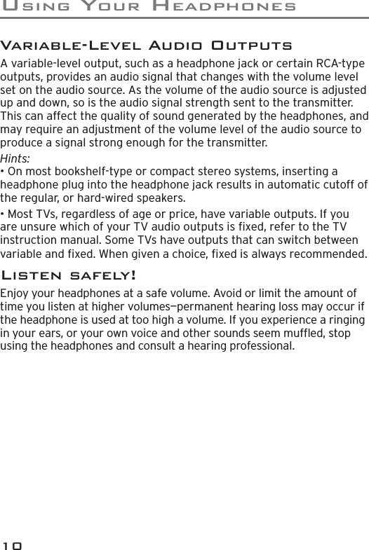 USING YOUR HEADPHONES10Variable-Level Audio OutputsA variable-level output, such as a headphone jack or certain RCA-type outputs, provides an audio signal that changes with the volume level set on the audio source. As the volume of the audio source is adjusted up and down, so is the audio signal strength sent to the transmitter. This can affect the quality of sound generated by the headphones, and may require an adjustment of the volume level of the audio source to produce a signal strong enough for the transmitter.Hints: • On most bookshelf-type or compact stereo systems, inserting a headphone plug into the headphone jack results in automatic cutoff of the regular, or hard-wired speakers.• Most TVs, regardless of age or price, have variable outputs. If you are unsure which of your TV audio outputs is ﬁ xed, refer to the TV instruction manual. Some TVs have outputs that can switch between variable and ﬁ xed. When given a choice, ﬁ xed is always recommended.Listen safely!Enjoy your headphones at a safe volume. Avoid or limit the amount of time you listen at higher volumes—permanent hearing loss may occur if the headphone is used at too high a volume. If you experience a ringing in your ears, or your own voice and other sounds seem mufﬂ ed, stop using the headphones and consult a hearing professional.