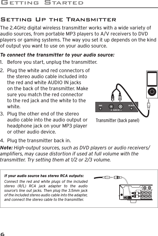 GETTING STARTED62.  Plug the white and red connectors of the stereo audio cable included into the red and white AUDIO IN jacks on the back of the transmitter. Make sure you match the red connector to the red jack and the white to the white.3.  Plug the other end of the stereo audio cable into the audio output or headphone jack on your MP3 player or other audio device.If your audio source has stereo RCA outputs: Connect the red and white plugs of the included stereo (R/L) RCA jack adapter to the audio source’s line out jacks. Then plug the 3.5mm jack of the included stereo audio cable into the adapter, and connect the stereo cable to the transmitter.Setting Up the TransmitterThe 2.4GHz digital wireless transmitter works with a wide variety of audio sources, from portable MP3 players to A/V receivers to DVD players or gaming systems. The way you set it up depends on the kind of output you want to use on your audio source.To connect the transmitter to your audio source: 1.  Before you start, unplug the transmitter.4.  Plug the transmitter back in.Note: High-output sources, such as DVD players or audio receivers/ampliﬁ ers, may cause distortion if used at full volume with the transmitter. Try setting them at 1/2 or 2/3 volume.Transmitter (back panel)DC IN 6VPA I RR   AUDIO IN   L