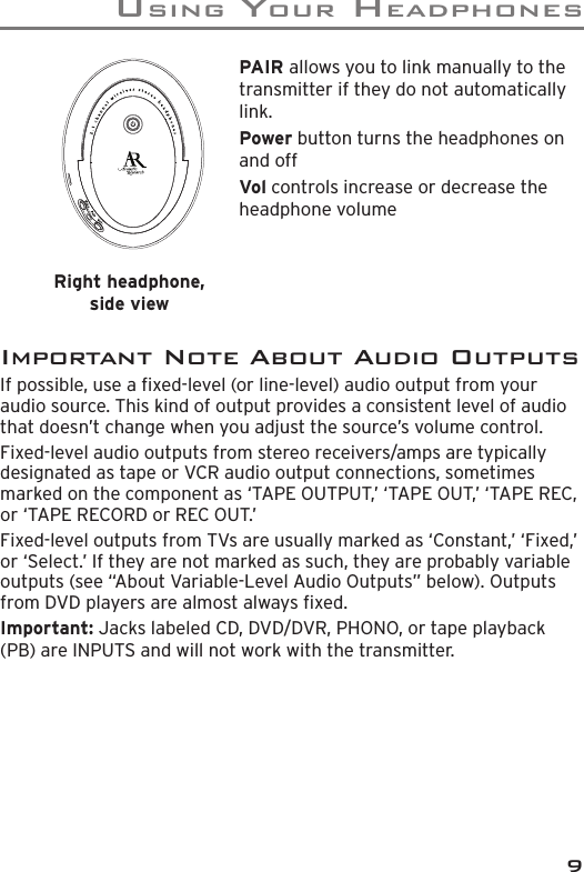 USING YOUR HEADPHONES9PAIR allows you to link manually to the transmitter if they do not automatically link.Power button turns the headphones on and offVol controls increase or decrease the headphone volumeImportant Note About Audio OutputsIf possible, use a ﬁ xed-level (or line-level) audio output from your audio source. This kind of output provides a consistent level of audio that doesn’t change when you adjust the source’s volume control.Fixed-level audio outputs from stereo receivers/amps are typically designated as tape or VCR audio output connections, sometimes marked on the component as ‘TAPE OUTPUT,’ ‘TAPE OUT,’ ‘TAPE REC, or ‘TAPE RECORD or REC OUT.’ Fixed-level outputs from TVs are usually marked as ‘Constant,’ ‘Fixed,’ or ‘Select.’ If they are not marked as such, they are probably variable outputs (see “About Variable-Level Audio Outputs” below). Outputs from DVD players are almost always ﬁ xed.Important: Jacks labeled CD, DVD/DVR, PHONO, or tape playback (PB) are INPUTS and will not work with the transmitter.Right headphone, side view