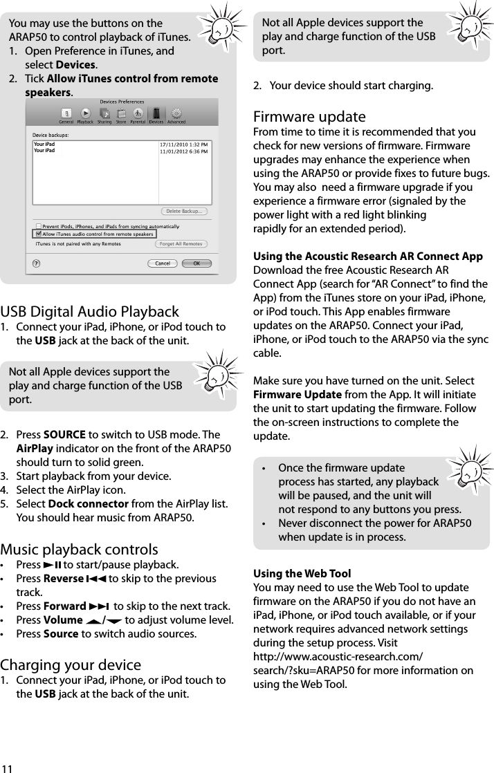 11You may use the buttons on the ARAP50 to control playback of iTunes.1.   Open Preference in iTunes, and select Devices.2.   Tick Allow iTunes control from remote speakers.  Your iPadYour iPadUSB Digital Audio Playback1.  Connect your iPad, iPhone, or iPod touch to the USB jack at the back of the unit.Not all Apple devices support the play and charge function of the USB port.2. Press SOURCE to switch to USB mode. The AirPlay indicator on the front of the ARAP50 should turn to solid green.3.  Start playback from your device. 4.  Select the AirPlay icon.5. Select Dock connector from the AirPlay list.You should hear music from ARAP50. Music playback controls• Press   to start/pause playback.• Press Reverse   to skip to the previous track.• Press Forward    to skip to the next track.• Press Volume  /  to adjust volume level.• Press Source to switch audio sources.Charging your device1.  Connect your iPad, iPhone, or iPod touch to the USB jack at the back of the unit. Not all Apple devices support the play and charge function of the USB port.2.  Your device should start charging. Firmware updateFrom time to time it is recommended that you check for new versions of firmware. Firmware upgrades may enhance the experience when using the ARAP50 or provide fixes to future bugs. You may also  need a firmware upgrade if you experience a firmware error (signaled by the power light with a red light blinking rapidly for an extended period).Using the Acoustic Research AR Connect AppDownload the free Acoustic Research AR Connect App (search for “AR Connect” to find the App) from the iTunes store on your iPad, iPhone, or iPod touch. This App enables firmware updates on the ARAP50. Connect your iPad, iPhone, or iPod touch to the ARAP50 via the sync cable. Make sure you have turned on the unit. Select Firmware Update from the App. It will initiate the unit to start updating the firmware. Follow the on-screen instructions to complete the update. •  Once the firmware update process has started, any playback will be paused, and the unit will not respond to any buttons you press. •  Never disconnect the power for ARAP50 when update is in process.Using the Web ToolYou may need to use the Web Tool to update firmware on the ARAP50 if you do not have an iPad, iPhone, or iPod touch available, or if your network requires advanced network settings during the setup process. Visit     http://www.acoustic-research.com/search/?sku=ARAP50 for more information on using the Web Tool.