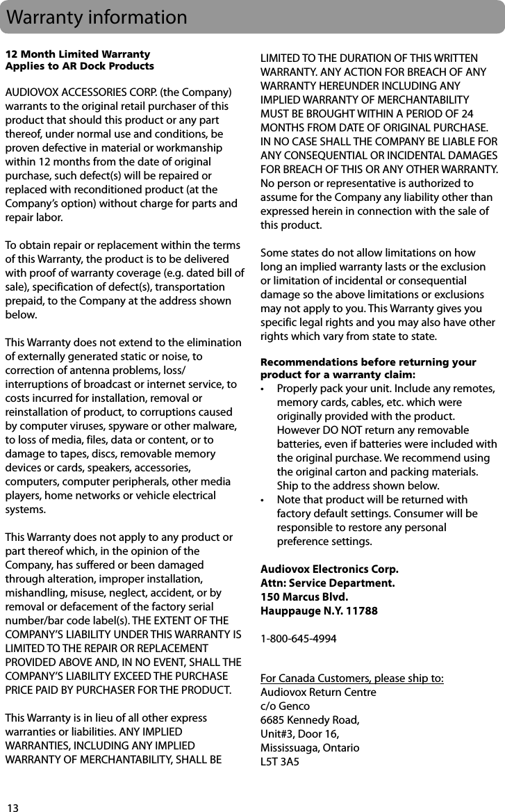 13Warranty information12 Month Limited WarrantyApplies to AR Dock ProductsAUDIOVOX ACCESSORIES CORP. (the Company) warrants to the original retail purchaser of this product that should this product or any part thereof, under normal use and conditions, be proven defective in material or workmanship within 12 months from the date of original purchase, such defect(s) will be repaired or replaced with reconditioned product (at the Company’s option) without charge for parts and repair labor.To obtain repair or replacement within the terms of this Warranty, the product is to be delivered with proof of warranty coverage (e.g. dated bill of sale), specification of defect(s), transportation prepaid, to the Company at the address shown below.This Warranty does not extend to the elimination of externally generated static or noise, to correction of antenna problems, loss/interruptions of broadcast or internet service, to costs incurred for installation, removal or reinstallation of product, to corruptions caused by computer viruses, spyware or other malware, to loss of media, files, data or content, or to damage to tapes, discs, removable memory devices or cards, speakers, accessories, computers, computer peripherals, other media players, home networks or vehicle electrical systems.This Warranty does not apply to any product or part thereof which, in the opinion of the Company, has suffered or been damaged through alteration, improper installation, mishandling, misuse, neglect, accident, or by removal or defacement of the factory serial number/bar code label(s). THE EXTENT OF THE COMPANY’S LIABILITY UNDER THIS WARRANTY IS LIMITED TO THE REPAIR OR REPLACEMENT PROVIDED ABOVE AND, IN NO EVENT, SHALL THE COMPANY’S LIABILITY EXCEED THE PURCHASE PRICE PAID BY PURCHASER FOR THE PRODUCT.This Warranty is in lieu of all other express warranties or liabilities. ANY IMPLIED WARRANTIES, INCLUDING ANY IMPLIED WARRANTY OF MERCHANTABILITY, SHALL BE LIMITED TO THE DURATION OF THIS WRITTEN WARRANTY. ANY ACTION FOR BREACH OF ANY WARRANTY HEREUNDER INCLUDING ANY IMPLIED WARRANTY OF MERCHANTABILITY MUST BE BROUGHT WITHIN A PERIOD OF 24 MONTHS FROM DATE OF ORIGINAL PURCHASE. IN NO CASE SHALL THE COMPANY BE LIABLE FOR ANY CONSEQUENTIAL OR INCIDENTAL DAMAGES FOR BREACH OF THIS OR ANY OTHER WARRANTY. No person or representative is authorized to assume for the Company any liability other than expressed herein in connection with the sale of this product.Some states do not allow limitations on how long an implied warranty lasts or the exclusion or limitation of incidental or consequential damage so the above limitations or exclusions may not apply to you. This Warranty gives you specific legal rights and you may also have other rights which vary from state to state. Recommendations before returning your product for a warranty claim:•  Properly pack your unit. Include any remotes, memory cards, cables, etc. which were originally provided with the product. However DO NOT return any removable batteries, even if batteries were included with the original purchase. We recommend using the original carton and packing materials. Ship to the address shown below.•  Note that product will be returned with factory default settings. Consumer will be responsible to restore any personal preference settings.Audiovox Electronics Corp.Attn: Service Department.150 Marcus Blvd.  Hauppauge N.Y. 117881-800-645-4994     For Canada Customers, please ship to:Audiovox Return Centrec/o Genco6685 Kennedy Road,Unit#3, Door 16,Mississuaga, OntarioL5T 3A5