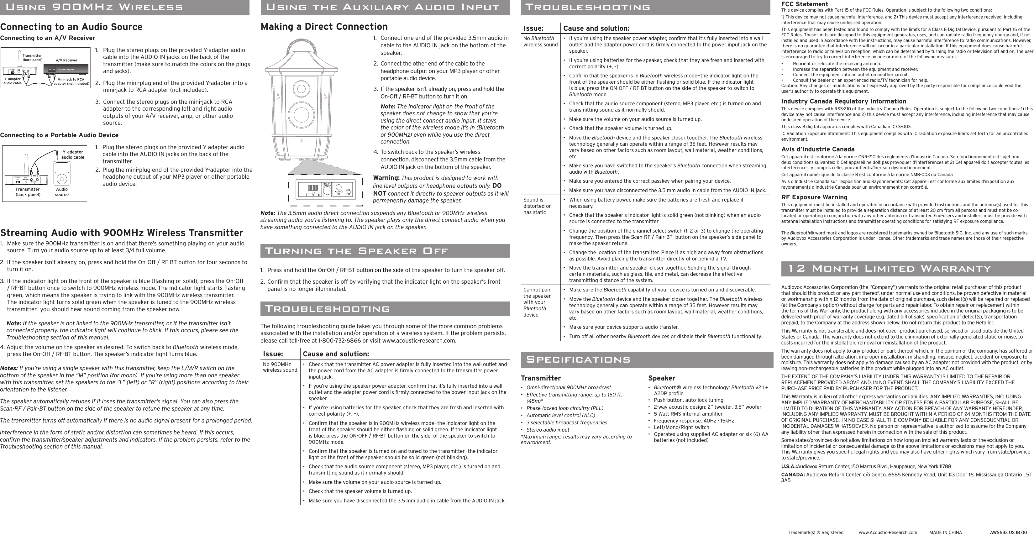 TroubleshootingTroubleshootingThe following troubleshooting guide takes you through some of the more common problems associated with the installation and/or operation of a wireless system. If the problem persists, please call toll-free at 1-800-732-6866 or visit www.acoustic-research.com.Issue: Cause and solution:No 900MHz wireless sound•   Check that the transmitter AC power adapter is fully inserted into the wall outlet and the power cord from the AC adapter is ﬁ rmly connected to the transmitter power input jack.•   If you’re using the speaker power adapter, conﬁ rm that it’s fully inserted into a wall outlet and the adapter power cord is ﬁ rmly connected to the power input jack on the speaker.•   If you’re using batteries for the speaker, check that they are fresh and inserted with correct polarity (+, –).•   Conﬁ rm that the speaker is in 900MHz wireless mode—the indicator light on the front of the speaker should be either ﬂ ashing or solid green. If the indicator light is blue, press the ON-OFF / RF-BT button on the side  of the speaker to switch to 900MHz mode.•   Conﬁ rm that the speaker is turned on and tuned to the transmitter—the indicator light on the front of the speaker should be solid green (not blinking).•   Check that the audio source component (stereo, MP3 player, etc.) is turned on and transmitting sound as it normally should.•   Make sure the volume on your audio source is turned up.•   Check that the speaker volume is turned up.•   Make sure you have disconnected the 3.5 mm audio in cable from the AUDIO IN jack. Trademark(s) ® Registered  www.Acoustic-Research.com  MADE IN CHINA AWS6B3 US IB 0012 Month Limited WarrantySpeciﬁ cationsTransmitter•   Omni-directional 900MHz broadcast•   Effective transmitting range: up to 150 ft. (45m)*•   Phase-locked loop circuitry (PLL)•   Automatic level control (ALC)•   3 selectable broadcast frequencies•   Stereo audio input*Maximum range; results may vary according to environment.Speaker•  Bluetooth® wireless technology: Bluetooth v2.1 + A2DP proﬁ le•  Push-button, auto-lock tuning•   2-way acoustic design: 2” tweeter, 3.5” woofer•   5 Watt RMS internal ampliﬁ er•   Frequency response: 40Hz - 15kHz•   Left/Mono/Right switch•   Operates using supplied AC adapter or six (6) AA batteries (not included)Audiovox Accessories Corporation (the “Company”) warrants to the original retail purchaser of this product that should this product or any part thereof, under normal use and conditions, be proven defective in material or workmanship within 12 months from the date of original purchase, such defect(s) will be repaired or replaced (at the Company’s option) without charge for parts and repair labor. To obtain repair or replacement within the terms of this Warranty, the product along with any accessories included in the original packaging is to be delivered with proof of warranty coverage (e.g. dated bill of sale), speciﬁ cation of defect(s), transportation prepaid, to the Company at the address shown below. Do not return this product to the Retailer.This Warranty is not transferable and does not cover product purchased, serviced or used outside the United States or Canada. The warranty does not extend to the elimination of externally generated static or noise, to costs incurred for the installation, removal or reinstallation of the product. The warranty does not apply to any product or part thereof which, in the opinion of the company, has suffered or been damaged through alteration, improper installation, mishandling, misuse, neglect, accident or exposure to moisture. This warranty does not apply to damage caused by an AC adapter not provided with the product, or by leaving non-rechargeable batteries in the product while plugged into an AC outlet.  THE EXTENT OF THE COMPANY’S LIABILITY UNDER THIS WARRANTY IS LIMITED TO THE REPAIR OR REPLACEMENT PROVIDED ABOVE AND, IN NO EVENT, SHALL THE COMPANY’S LIABILITY EXCEED THE PURCHASE PRICE PAID BY PURCHASER FOR THE PRODUCT.This Warranty is in lieu of all other express warranties or liabilities. ANY IMPLIED WARRANTIES, INCLUDING ANY IMPLIED WARRANTY OF MERCHANTABILITY OR FITNESS FOR A PARTICULAR PURPOSE, SHALL BE LIMITED TO DURATION OF THIS WARRANTY. ANY ACTION FOR BREACH OF ANY WARRANTY HEREUNDER, INCLUDING ANY IMPLIED WARRANTY, MUST BE BROUGHT WITHIN A PERIOD OF 24 MONTHS FROM THE DATE OF ORIGINAL PURCHASE.  IN NO CASE SHALL THE COMPANY BE LIABLE FOR ANY CONSEQUENTIAL OR INCIDENTAL DAMAGES WHATSOEVER. No person or representative is authorized to assume for the Company any liability other than expressed herein in connection with the sale of this product.Some states/provinces do not allow limitations on how long an implied warranty lasts or the exclusion or limitation of incidental or consequential damage so the above limitations or exclusions may not apply to you. This Warranty gives you speciﬁ c legal rights and you may also have other rights which vary from state/province to state/province.U.S.A.:Audiovox Return Center, 150 Marcus Blvd., Hauppauge, New York 11788CANADA: Audiovox Return Center, c/o Genco, 6685 Kennedy Road, Unit #3 Door 16, Mississauga Ontario L5T 3A5 Turning the Speaker Off1.  Press and hold the On-Off / RF-BT button on the side of the speaker to turn the speaker off. 2. Conﬁ rm that the speaker is off by verifying that the indicator light on the speaker’s front panel is no longer illuminated.FCC StatementThis device complies with Part 15 of the FCC Rules. Operation is subject to the following two conditions: 1) This device may not cause harmful interference, and 2) This device must accept any interference received, including interference that may cause undesired operation. This equipment has been tested and found to comply with the limits for a Class B Digital Device, pursuant to Part 15 of the FCC Rules. These limits are designed to this equipment generates, uses, and can radiate radio frequency energy and, if not installed and used in accordance with the instructions, may cause harmful interference to radio communications. However, there is no guarantee that interference will not occur in a particular installation. If this equipment does cause harmful interference to radio or television reception, which can be determined by turning the radio or television off and on, the user is encouraged to try to correct interference by one or more of the following measures: •   Reorient or relocate the receiving antenna. •   Increase the separation between the equipment and receiver. •   Connect the equipment into an outlet on another circuit. •   Consult the dealer or an experienced radio/TV technician for help. Caution: Any changes or modiﬁ cations not expressly approved by the party responsible for compliance could void the user’s authority to operate this equipment. Industry Canada Regulatory InformationThis device complies with RSS-210 of the Industry Canada Rules. Operation is subject to the following two conditions: 1) this device may not cause interference and 2) this device must accept any interference, including interference that may cause undesired operation of the device. This class B digital apparatus complies with Canadian ICES-003.IC Radiation Exposure Statement: This equipment complies with IC radiation exposure limits set forth for an uncontrolled environment.Avis d’Industrie CanadaCet appareil est conforme à la norme CNR-210 des règlements d’Industrie Canada. Son fonctionnement est sujet aux deux conditions suivantes: 1) Cet appareil ne doit pas provoquer d’interférences et 2) Cet appareil doit accepter toutes les interférences, y compris celles pouvant entraîner son dysfonctionnement. Cet appareil numérique de la classe B est conforme à la norme NMB-003 du Canada Avis d’Industrie Canada sur l’exposition aux Rayonnements: Cet appareil est conforme aux limites d’exposition aux rayonnements d’Industrie Canada pour un environnement non contrôlé.RF Exposure WarningThis equipment must be installed and operated in accordance with provided instructions and the antenna(s) used for this transmitter must be installed to provide a separation distance of at least 20 cm from all persons and must not be co-located or operating in conjunction with any other antenna or transmitter. End-users and installers must be provide with antenna installation instructions and transmitter operating conditions for satisfying RF exposure compliance.The Bluetooth® word mark and logos are registered trademarks owned by Bluetooth SIG, Inc. and any use of such marks by Audiovox Accessories Corporation is under license. Other trademarks and trade names are those of their respective owners.Making a Direct Connection1.  Connect one end of the provided 3.5mm audio in cable to the AUDIO IN jack on the bottom of the speaker.2.  Connect the other end of the cable to the headphone output on your MP3 player or other portable audio device.3.  If the speaker isn’t already on, press and hold the On-Off / RF-BT button to turn it on. Note: The indicator light on the front of the speaker does not change to show that you’re using the direct connect audio input. It stays the color of the wireless mode it’s in (Bluetooth or 900MHz) even while you use the direct connection. 4.  To switch back to the speaker’s wireless connection, disconnect the 3.5mm cable from the AUDIO IN jack on the bottom of the speaker.Warning: This product is designed to work with line level outputs or headphone outputs only. DO NOT connect it directly to speaker outputs as it will permanently damage the speaker.Note: The 3.5mm audio direct connection suspends any Bluetooth or 900MHz wireless streaming audio you’re listening to. The speaker plays only the direct connect audio when you have something connected to the AUDIO IN jack on the speaker. Using the Auxiliary Audio InputPow e rPowerLMRDCINConnecting to an Audio SourceConnecting to an A/V Receiver1.   Plug the stereo plugs on the provided Y-adapter audio cable into the AUDIO IN jacks on the back of the  transmitter (make sure to match the colors on the plugs and jacks).2.  Plug the mini-plug end of the provided Y-adapter into a mini-jack to RCA adapter (not included).3.  Connect the stereo plugs on the mini-jack to RCA adapter to the corresponding left and right audio outputs of your A/V receiver, amp, or other audio source.Connecting to a Portable Audio Device1.   Plug the stereo plugs on the provided Y-adapter audio cable into the AUDIO IN jacks on the back of the transmitter.2.  Plug the mini-plug end of the provided Y-adapter into the headphone output of your MP3 player or other portable audio device.Streaming Audio with 900MHz Wireless Transmitter1.   Make sure the 900MHz transmitter is on and that there’s something playing on your audio source. Turn your audio source up to at least 3/4 full volume.2.  If the speaker isn’t already on, press and hold the On-Off / RF-BT button for four seconds to turn it on.3.  If the indicator light on the front of the speaker is blue (ﬂ ashing or solid), press the On-Off / RF-BT button once to switch to 900MHz wireless mode. The indicator light starts ﬂ ashing green, which means the speaker is trying to link with the 900MHz wireless transmitter. The indicator light turns solid green when the speaker is tuned to the 900MHz wireless transmitter—you should hear sound coming from the speaker now.Note: If the speaker is not linked to the 900MHz transmitter, or if the transmitter isn’t connected properly, the indicator light will continue to blink. If this occurs, please see the Troubleshooting section of this manual.4. Adjust the volume on the speaker as desired. To switch back to Bluetooth wireless mode, press the On-Off / RF-BT button. The speaker’s indicator light turns blue.Notes: If you’re using a single speaker with this transmitter, keep the L/M/R switch on the bottom of the speaker in the “M” position (for mono). If you’re using more than one speaker with this transmitter, set the speakers to the “L” (left) or “R” (right) positions according to their orientation to the listener.The speaker automatically retunes if it loses the transmitter’s signal. You can also press the Scan-RF / Pair-BT button on the side of the speaker to retune the speaker at any time.The transmitter turns off automatically if there is no audio signal present for a prolonged period.Interference in the form of static and/or distortion can sometimes be heard. If this occurs, conﬁ rm the transmitter/speaker adjustments and indicators. If the problem persists, refer to the Troubleshooting section of this manual.Issue: Cause and solution:No Bluetooth wireless sound•   If you’re using the speaker power adapter, conﬁ rm that it’s fully inserted into a wall outlet and the adapter power cord is ﬁ rmly connected to the power input jack on the speaker.•   If you’re using batteries for the speaker, check that they are fresh and inserted with correct polarity (+, –).•   Conﬁ rm that the speaker is in Bluetooth wireless mode—the indicator light on the front of the speaker should be either ﬂ ashing or solid blue. If the indicator light is blue, press the ON-OFF / RF-BT button on the side of the speaker to switch to Bluetooth mode.•   Check that the audio source component (stereo, MP3 player, etc.) is turned on and transmitting sound as it normally should.•   Make sure the volume on your audio source is turned up.•   Check that the speaker volume is turned up.•   Move the Bluetooth device and the speaker closer together. The Bluetooth wireless technology generally can operate within a range of 35 feet. However results may vary based on other factors such as room layout, wall material, weather conditions, etc.•   Make sure you have switched to the speaker’s Bluetooth connection when streaming audio with Bluetooth.•   Make sure you entered the correct passkey when pairing your device.•   Make sure you have disconnected the 3.5 mm audio in cable from the AUDIO IN jack.Sound is distorted or has static•   When using battery power, make sure the batteries are fresh and replace if necessary.•   Check that the speaker’s indicator light is solid green (not blinking) when an audio source is connected to the transmitter•   Change the position of the channel select switch (1, 2 or 3) to change the operating frequency. Then press the Scan-RF / Pair-BT  button on the speaker’s side panel to make the speaker retune.•   Change the location of the transmitter. Place it as high and away from obstructions as possible. Avoid placing the transmitter directly of or behind a TV.•   Move the transmitter and speaker closer together. Sending the signal through certain materials, such as glass, tile, and metal, can decrease the effective transmitting distance of the system.Cannot pair the speaker with your Bluetooth device•   Make sure the Bluetooth capability of your device is turned on and discoverable.•   Move the Bluetooth device and the speaker closer together. The Bluetooth wireless technology generally can operate within a range of 35 feet. However results may vary based on other factors such as room layout, wall material, weather conditions, etc.•   Make sure your device supports audio transfer.•   Turn off all other nearby Bluetooth devices or disbale their Bluetooth functionality.Using 900MHz Wireless