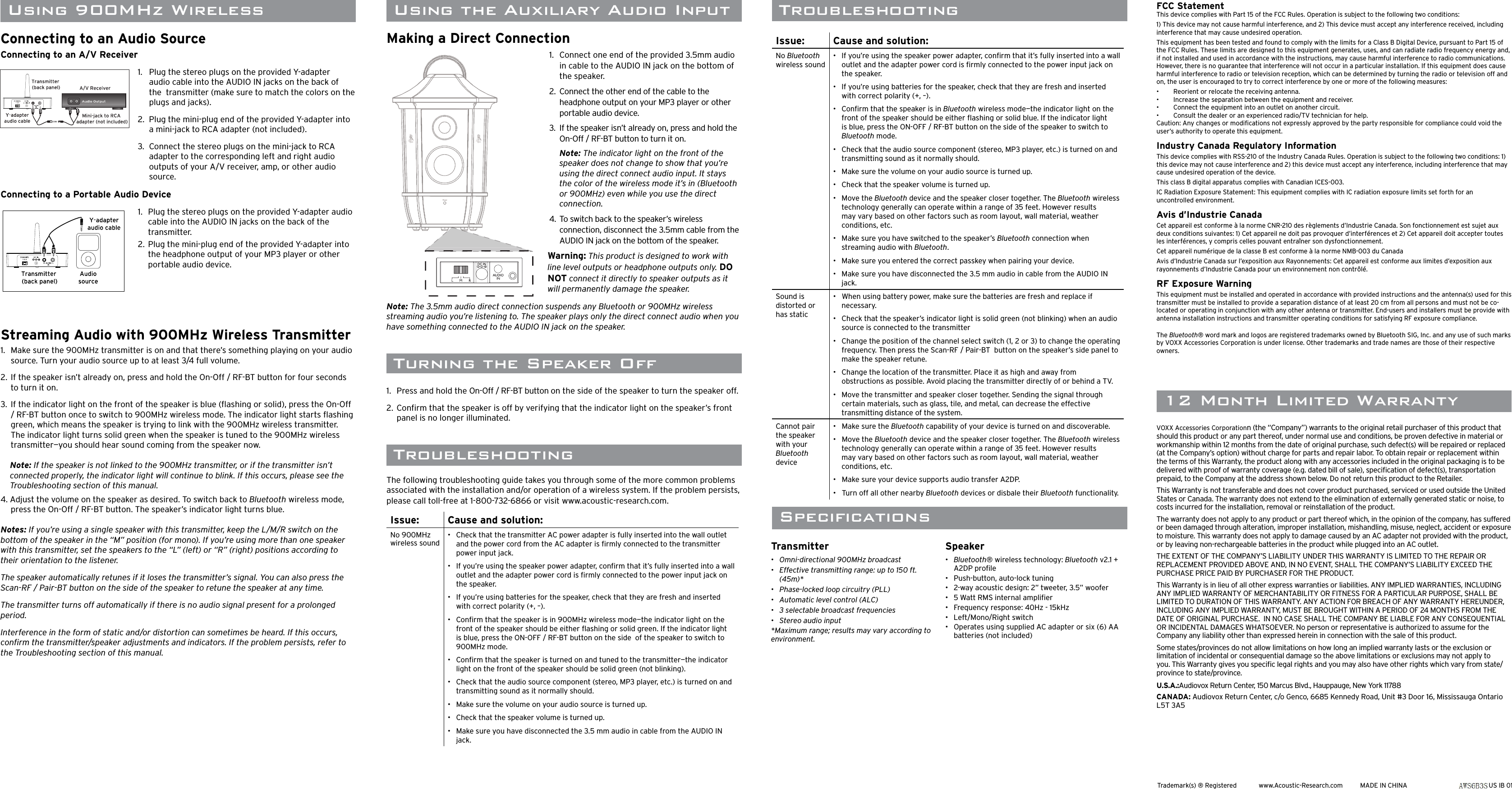TroubleshootingTroubleshootingThe following troubleshooting guide takes you through some of the more common problems associated with the installation and/or operation of a wireless system. If the problem persists, please call toll-free at 1-800-732-6866 or visit www.acoustic-research.com.Issue: Cause and solution:No 900MHz wireless sound•   Check that the transmitter AC power adapter is fully inserted into the wall outlet and the power cord from the AC adapter is ﬁ rmly connected to the transmitter power input jack.•   If you’re using the speaker power adapter, conﬁ rm that it’s fully inserted into a wall outlet and the adapter power cord is ﬁ rmly connected to the power input jack on the speaker.•   If you’re using batteries for the speaker, check that they are fresh and inserted with correct polarity (+, –).•   Conﬁ rm that the speaker is in 900MHz wireless mode—the indicator light on the front of the speaker should be either ﬂ ashing or solid green. If the indicator light is blue, press the ON-OFF / RF-BT button on the side  of the speaker to switch to 900MHz mode.•   Conﬁ rm that the speaker is turned on and tuned to the transmitter—the indicator light on the front of the speaker should be solid green (not blinking).•   Check that the audio source component (stereo, MP3 player, etc.) is turned on and transmitting sound as it normally should.•   Make sure the volume on your audio source is turned up.•   Check that the speaker volume is turned up.•   Make sure you have disconnected the 3.5 mm audio in cable from the AUDIO IN jack. Trademark(s) ® Registered  www.Acoustic-Research.com  MADE IN CHINA AWS6B3 US IB 0112 Month Limited WarrantySpeciﬁ cationsTransmitter•   Omni-directional 900MHz broadcast•   Effective transmitting range: up to 150 ft. (45m)*•   Phase-locked loop circuitry (PLL)•   Automatic level control (ALC)•   3 selectable broadcast frequencies•   Stereo audio input*Maximum range; results may vary according to environment.Speaker•  Bluetooth® wireless technology: Bluetooth v2.1 + A2DP proﬁ le•  Push-button, auto-lock tuning•   2-way acoustic design: 2” tweeter, 3.5” woofer•   5 Watt RMS internal ampliﬁ er•   Frequency response: 40Hz - 15kHz•   Left/Mono/Right switch•   Operates using supplied AC adapter or six (6) AA batteries (not included)VOXX Accessories Corporationn (the “Company”) warrants to the original retail purchaser of this product that should this product or any part thereof, under normal use and conditions, be proven defective in material or workmanship within 12 months from the date of original purchase, such defect(s) will be repaired or replaced (at the Company’s option) without charge for parts and repair labor. To obtain repair or replacement within the terms of this Warranty, the product along with any accessories included in the original packaging is to be delivered with proof of warranty coverage (e.g. dated bill of sale), speciﬁ cation of defect(s), transportation prepaid, to the Company at the address shown below. Do not return this product to the Retailer.This Warranty is not transferable and does not cover product purchased, serviced or used outside the United States or Canada. The warranty does not extend to the elimination of externally generated static or noise, to costs incurred for the installation, removal or reinstallation of the product. The warranty does not apply to any product or part thereof which, in the opinion of the company, has suffered or been damaged through alteration, improper installation, mishandling, misuse, neglect, accident or exposure to moisture. This warranty does not apply to damage caused by an AC adapter not provided with the product, or by leaving non-rechargeable batteries in the product while plugged into an AC outlet.  THE EXTENT OF THE COMPANY’S LIABILITY UNDER THIS WARRANTY IS LIMITED TO THE REPAIR OR REPLACEMENT PROVIDED ABOVE AND, IN NO EVENT, SHALL THE COMPANY’S LIABILITY EXCEED THE PURCHASE PRICE PAID BY PURCHASER FOR THE PRODUCT.This Warranty is in lieu of all other express warranties or liabilities. ANY IMPLIED WARRANTIES, INCLUDING ANY IMPLIED WARRANTY OF MERCHANTABILITY OR FITNESS FOR A PARTICULAR PURPOSE, SHALL BE LIMITED TO DURATION OF THIS WARRANTY. ANY ACTION FOR BREACH OF ANY WARRANTY HEREUNDER, INCLUDING ANY IMPLIED WARRANTY, MUST BE BROUGHT WITHIN A PERIOD OF 24 MONTHS FROM THE DATE OF ORIGINAL PURCHASE.  IN NO CASE SHALL THE COMPANY BE LIABLE FOR ANY CONSEQUENTIAL OR INCIDENTAL DAMAGES WHATSOEVER. No person or representative is authorized to assume for the Company any liability other than expressed herein in connection with the sale of this product.Some states/provinces do not allow limitations on how long an implied warranty lasts or the exclusion or limitation of incidental or consequential damage so the above limitations or exclusions may not apply to you. This Warranty gives you speciﬁ c legal rights and you may also have other rights which vary from state/province to state/province.U.S.A.:Audiovox Return Center, 150 Marcus Blvd., Hauppauge, New York 11788CANADA: Audiovox Return Center, c/o Genco, 6685 Kennedy Road, Unit #3 Door 16, Mississauga Ontario L5T 3A5 Turning the Speaker Off1.  Press and hold the On-Off / RF-BT button on the side of the speaker to turn the speaker off. 2. Conﬁ rm that the speaker is off by verifying that the indicator light on the speaker’s front panel is no longer illuminated.FCC StatementThis device complies with Part 15 of the FCC Rules. Operation is subject to the following two conditions: 1) This device may not cause harmful interference, and 2) This device must accept any interference received, including interference that may cause undesired operation. This equipment has been tested and found to comply with the limits for a Class B Digital Device, pursuant to Part 15 of the FCC Rules. These limits are designed to this equipment generates, uses, and can radiate radio frequency energy and, if not installed and used in accordance with the instructions, may cause harmful interference to radio communications. However, there is no guarantee that interference will not occur in a particular installation. If this equipment does cause harmful interference to radio or television reception, which can be determined by turning the radio or television off and on, the user is encouraged to try to correct interference by one or more of the following measures: •   Reorient or relocate the receiving antenna. •   Increase the separation between the equipment and receiver. •   Connect the equipment into an outlet on another circuit. •   Consult the dealer or an experienced radio/TV technician for help. Caution: Any changes or modiﬁ cations not expressly approved by the party responsible for compliance could void the user’s authority to operate this equipment. Industry Canada Regulatory InformationThis device complies with RSS-210 of the Industry Canada Rules. Operation is subject to the following two conditions: 1) this device may not cause interference and 2) this device must accept any interference, including interference that may cause undesired operation of the device. This class B digital apparatus complies with Canadian ICES-003.IC Radiation Exposure Statement: This equipment complies with IC radiation exposure limits set forth for an uncontrolled environment.Avis d’Industrie CanadaCet appareil est conforme à la norme CNR-210 des règlements d’Industrie Canada. Son fonctionnement est sujet aux deux conditions suivantes: 1) Cet appareil ne doit pas provoquer d’interférences et 2) Cet appareil doit accepter toutes les interférences, y compris celles pouvant entraîner son dysfonctionnement. Cet appareil numérique de la classe B est conforme à la norme NMB-003 du Canada Avis d’Industrie Canada sur l’exposition aux Rayonnements: Cet appareil est conforme aux limites d’exposition aux rayonnements d’Industrie Canada pour un environnement non contrôlé.RF Exposure WarningThis equipment must be installed and operated in accordance with provided instructions and the antenna(s) used for this transmitter must be installed to provide a separation distance of at least 20 cm from all persons and must not be co-located or operating in conjunction with any other antenna or transmitter. End-users and installers must be provide with antenna installation instructions and transmitter operating conditions for satisfying RF exposure compliance.The Bluetooth® word mark and logos are registered trademarks owned by Bluetooth SIG, Inc. and any use of such marks by VOXX Accessories Corporation is under license. Other trademarks and trade names are those of their respective owners.Making a Direct Connection1.  Connect one end of the provided 3.5mm audio in cable to the AUDIO IN jack on the bottom of the speaker.2.  Connect the other end of the cable to the headphone output on your MP3 player or other portable audio device.3.  If the speaker isn’t already on, press and hold the On-Off / RF-BT button to turn it on. Note: The indicator light on the front of the speaker does not change to show that you’re using the direct connect audio input. It stays the color of the wireless mode it’s in (Bluetooth or 900MHz) even while you use the direct connection. 4.  To switch back to the speaker’s wireless connection, disconnect the 3.5mm cable from the AUDIO IN jack on the bottom of the speaker.Warning: This product is designed to work with line level outputs or headphone outputs only. DO NOT connect it directly to speaker outputs as it will permanently damage the speaker.Note: The 3.5mm audio direct connection suspends any Bluetooth or 900MHz wireless streaming audio you’re listening to. The speaker plays only the direct connect audio when you have something connected to the AUDIO IN jack on the speaker. Using the Auxiliary Audio InputPow e rPowerLMRDCINConnecting to an Audio SourceConnecting to an A/V Receiver1.   Plug the stereo plugs on the provided Y-adapter audio cable into the AUDIO IN jacks on the back of the  transmitter (make sure to match the colors on the plugs and jacks).2.  Plug the mini-plug end of the provided Y-adapter into a mini-jack to RCA adapter (not included).3.  Connect the stereo plugs on the mini-jack to RCA adapter to the corresponding left and right audio outputs of your A/V receiver, amp, or other audio source.Connecting to a Portable Audio Device1.   Plug the stereo plugs on the provided Y-adapter audio cable into the AUDIO IN jacks on the back of the transmitter.2.  Plug the mini-plug end of the provided Y-adapter into the headphone output of your MP3 player or other portable audio device.Streaming Audio with 900MHz Wireless Transmitter1.   Make sure the 900MHz transmitter is on and that there’s something playing on your audio source. Turn your audio source up to at least 3/4 full volume.2.  If the speaker isn’t already on, press and hold the On-Off / RF-BT button for four seconds to turn it on.3.  If the indicator light on the front of the speaker is blue (ﬂ ashing or solid), press the On-Off / RF-BT button once to switch to 900MHz wireless mode. The indicator light starts ﬂ ashing green, which means the speaker is trying to link with the 900MHz wireless transmitter. The indicator light turns solid green when the speaker is tuned to the 900MHz wireless transmitter—you should hear sound coming from the speaker now.Note: If the speaker is not linked to the 900MHz transmitter, or if the transmitter isn’t connected properly, the indicator light will continue to blink. If this occurs, please see the Troubleshooting section of this manual.4. Adjust the volume on the speaker as desired. To switch back to Bluetooth wireless mode, press the On-Off / RF-BT button. The speaker’s indicator light turns blue.Notes: If you’re using a single speaker with this transmitter, keep the L/M/R switch on the bottom of the speaker in the “M” position (for mono). If you’re using more than one speaker with this transmitter, set the speakers to the “L” (left) or “R” (right) positions according to their orientation to the listener.The speaker automatically retunes if it loses the transmitter’s signal. You can also press the Scan-RF / Pair-BT button on the side of the speaker to retune the speaker at any time.The transmitter turns off automatically if there is no audio signal present for a prolonged period.Interference in the form of static and/or distortion can sometimes be heard. If this occurs, conﬁ rm the transmitter/speaker adjustments and indicators. If the problem persists, refer to the Troubleshooting section of this manual.Issue: Cause and solution:No Bluetooth wireless sound•   If you’re using the speaker power adapter, conﬁ rm that it’s fully inserted into a wall outlet and the adapter power cord is ﬁ rmly connected to the power input jack on the speaker.•   If you’re using batteries for the speaker, check that they are fresh and inserted with correct polarity (+, –).•   Conﬁ rm that the speaker is in Bluetooth wireless mode—the indicator light on the front of the speaker should be either ﬂ ashing or solid blue. If the indicator light is blue, press the ON-OFF / RF-BT button on the side of the speaker to switch to Bluetooth mode.•   Check that the audio source component (stereo, MP3 player, etc.) is turned on and transmitting sound as it normally should.•   Make sure the volume on your audio source is turned up.•   Check that the speaker volume is turned up.•   Move the Bluetooth device and the speaker closer together. The Bluetooth wireless technology generally can operate within a range of 35 feet. However results may vary based on other factors such as room layout, wall material, weather conditions, etc.•   Make sure you have switched to the speaker’s Bluetooth connection when streaming audio with Bluetooth.•   Make sure you entered the correct passkey when pairing your device.•   Make sure you have disconnected the 3.5 mm audio in cable from the AUDIO IN jack.Sound is distorted or has static•   When using battery power, make sure the batteries are fresh and replace if necessary.•   Check that the speaker’s indicator light is solid green (not blinking) when an audio source is connected to the transmitter•   Change the position of the channel select switch (1, 2 or 3) to change the operating frequency. Then press the Scan-RF / Pair-BT  button on the speaker’s side panel to make the speaker retune.•   Change the location of the transmitter. Place it as high and away from obstructions as possible. Avoid placing the transmitter directly of or behind a TV.•   Move the transmitter and speaker closer together. Sending the signal through certain materials, such as glass, tile, and metal, can decrease the effective transmitting distance of the system.Cannot pair the speaker with your Bluetooth device•   Make sure the Bluetooth capability of your device is turned on and discoverable.•   Move the Bluetooth device and the speaker closer together. The Bluetooth wireless technology generally can operate within a range of 35 feet. However results may vary based on other factors such as room layout, wall material, weather conditions, etc.•   Make sure your device supports audio transfer A2DP.•   Turn off all other nearby Bluetooth devices or disbale their Bluetooth functionality.Using 900MHz Wireless