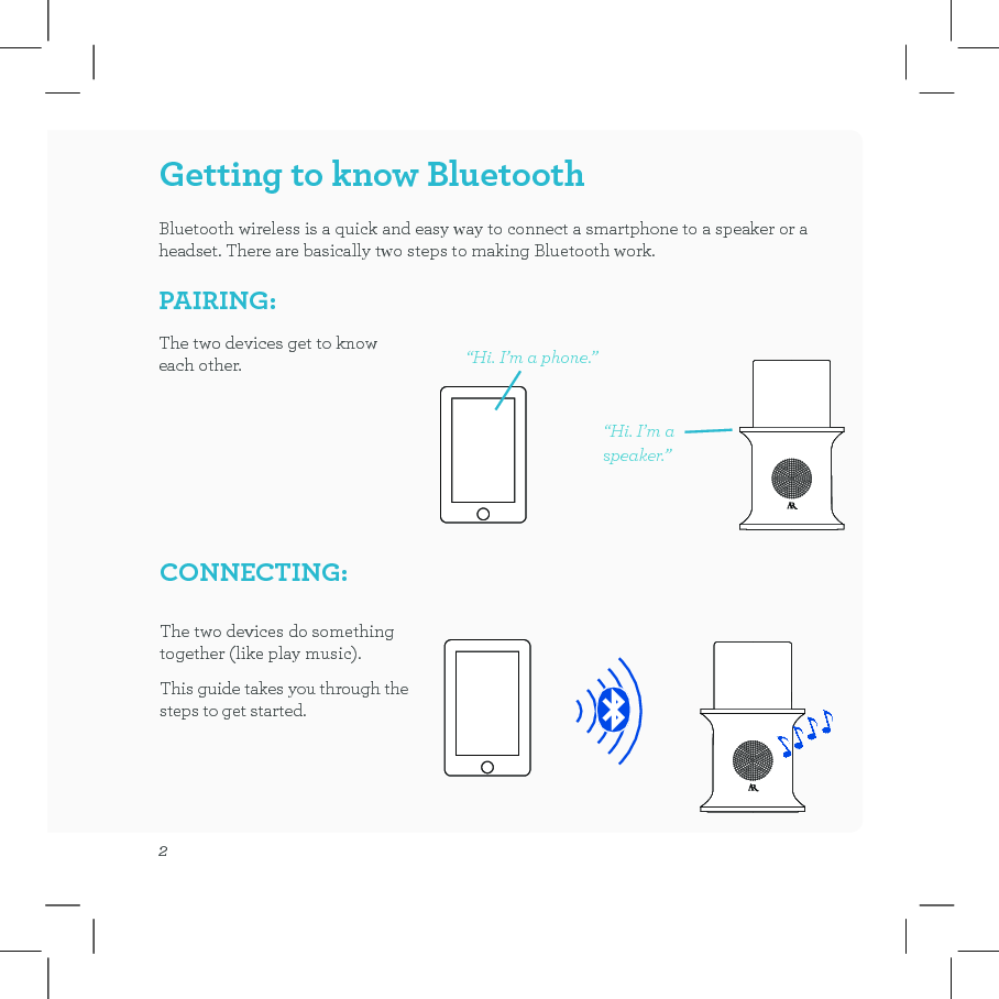 2Getting to know BluetoothBluetooth wireless is a quick and easy way to connect a smartphone to a speaker or a headset. There are basically two steps to making Bluetooth work.PAIRING: “Hi. I’m a phone.”The two devices get to know each other.The two devices do something together (like play music).This guide takes you through the steps to get started.CONNECTING: “Hi. I’m a speaker.”