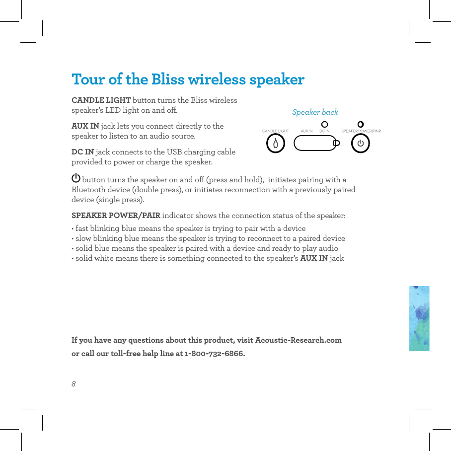 8Tour of the Bliss wireless speakerCANDLE LIGHT button turns the Bliss wireless speaker’s LED light on and o.AUX IN jack lets you connect directly to the speaker to listen to an audio source.DC IN jack connects to the USB charging cable provided to power or charge the speaker.Speaker backIf you have any questions about this product, visit Acoustic-Research.com  or call our toll-free help line at 1-800-732-6866. button turns the speaker on and o (press and hold),  initiates pairing with a Bluetooth device (double press), or initiates reconnection with a previously paired device (single press).SPEAKER POWER/PAIR indicator shows the connection status of the speaker: • fast blinking blue means the speaker is trying to pair with a device • slow blinking blue means the speaker is trying to reconnect to a paired device • solid blue means the speaker is paired with a device and ready to play audio • solid white means there is something connected to the speaker’s AUX IN jack