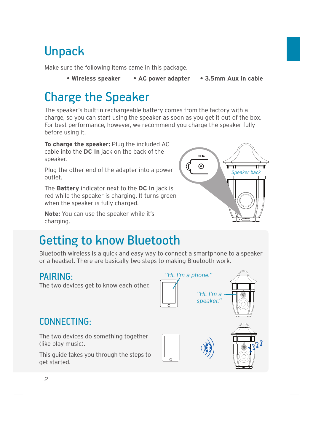 2Getting to know BluetoothBluetooth wireless is a quick and easy way to connect a smartphone to a speaker or a headset. There are basically two steps to making Bluetooth work.PAIRING:  “Hi. I’m a phone.”The two devices get to know each other.The two devices do something together (like play music).This guide takes you through the steps to get started.CONNECTING: “Hi. I’m a speaker.”UnpackMake sure the following items came in this package.  • Wireless speaker  • AC power adapter  • 3.5mm Aux in cableSpeaker backCharge the SpeakerThe speaker’s built-in rechargeable battery comes from the factory with a charge, so you can start using the speaker as soon as you get it out of the box. For best performance, however, we recommend you charge the speaker fully before using it.To charge the speaker: Plug the included AC cable into the DC In jack on the back of the speaker. Plug the other end of the adapter into a power outlet. The Battery indicator next to the DC In jack is red while the speaker is charging. It turns green when the speaker is fully charged. Note: You can use the speaker while it’s charging.
