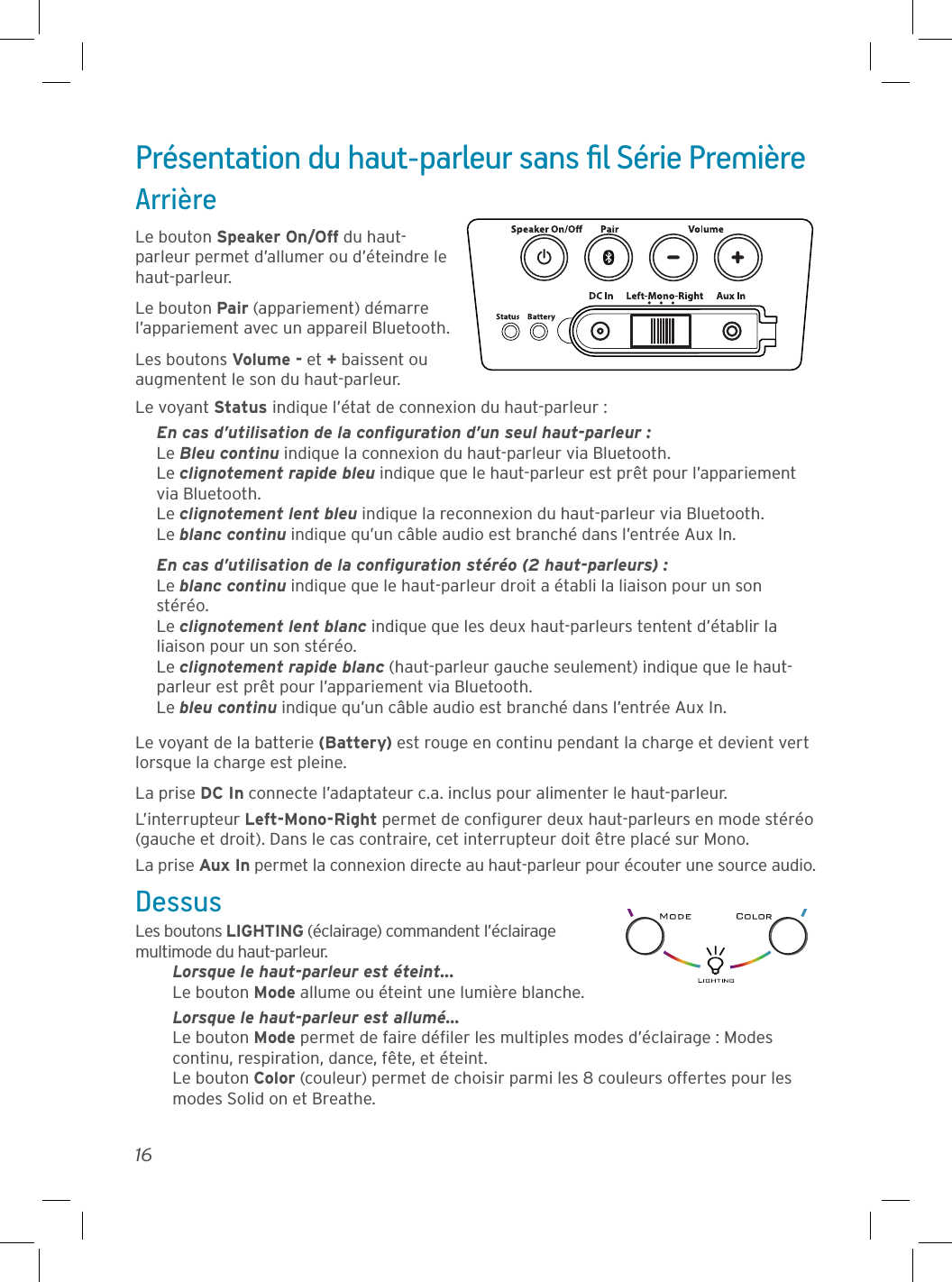 16Présentation du haut-parleur sans ﬁl Série PremièreArrièreLe bouton Speaker On/Off du haut-parleur permet d’allumer ou d’éteindre le haut-parleur.Le bouton Pair (appariement) démarre l’appariement avec un appareil Bluetooth.Les boutons Volume - et + baissent ou augmentent le son du haut-parleur.Le voyant Status indique l’état de connexion du haut-parleur :En cas d’utilisation de la conﬁguration d’un seul haut-parleur :Le Bleu continu indique la connexion du haut-parleur via Bluetooth.Le clignotement rapide bleu indique que le haut-parleur est prêt pour l’appariement via Bluetooth.Le clignotement lent bleu indique la reconnexion du haut-parleur via Bluetooth.Le blanc continu indique qu’un câble audio est branché dans l’entrée Aux In.En cas d’utilisation de la conﬁguration stéréo (2 haut-parleurs) : Le blanc continu indique que le haut-parleur droit a établi la liaison pour un son stéréo. Le clignotement lent blanc indique que les deux haut-parleurs tentent d’établir la liaison pour un son stéréo. Le clignotement rapide blanc (haut-parleur gauche seulement) indique que le haut-parleur est prêt pour l’appariement via Bluetooth. Le bleu continu indique qu’un câble audio est branché dans l’entrée Aux In.Le voyant de la batterie (Battery) est rouge en continu pendant la charge et devient vert lorsque la charge est pleine.La prise DC In connecte l’adaptateur c.a. inclus pour alimenter le haut-parleur.L’interrupteur Left-Mono-Right permet de conﬁgurer deux haut-parleurs en mode stéréo (gauche et droit). Dans le cas contraire, cet interrupteur doit être placé sur Mono.La prise Aux In permet la connexion directe au haut-parleur pour écouter une source audio.DessusLes boutons LIGHTING (éclairage) commandent l’éclairage multimode du haut-parleur.Lorsque le haut-parleur est éteint... Le bouton Mode allume ou éteint une lumière blanche.Lorsque le haut-parleur est allumé... Le bouton Mode permet de faire déﬁler les multiples modes d’éclairage : Modes continu, respiration, dance, fête, et éteint. Le bouton Color (couleur) permet de choisir parmi les 8 couleurs offertes pour les modes Solid on et Breathe.