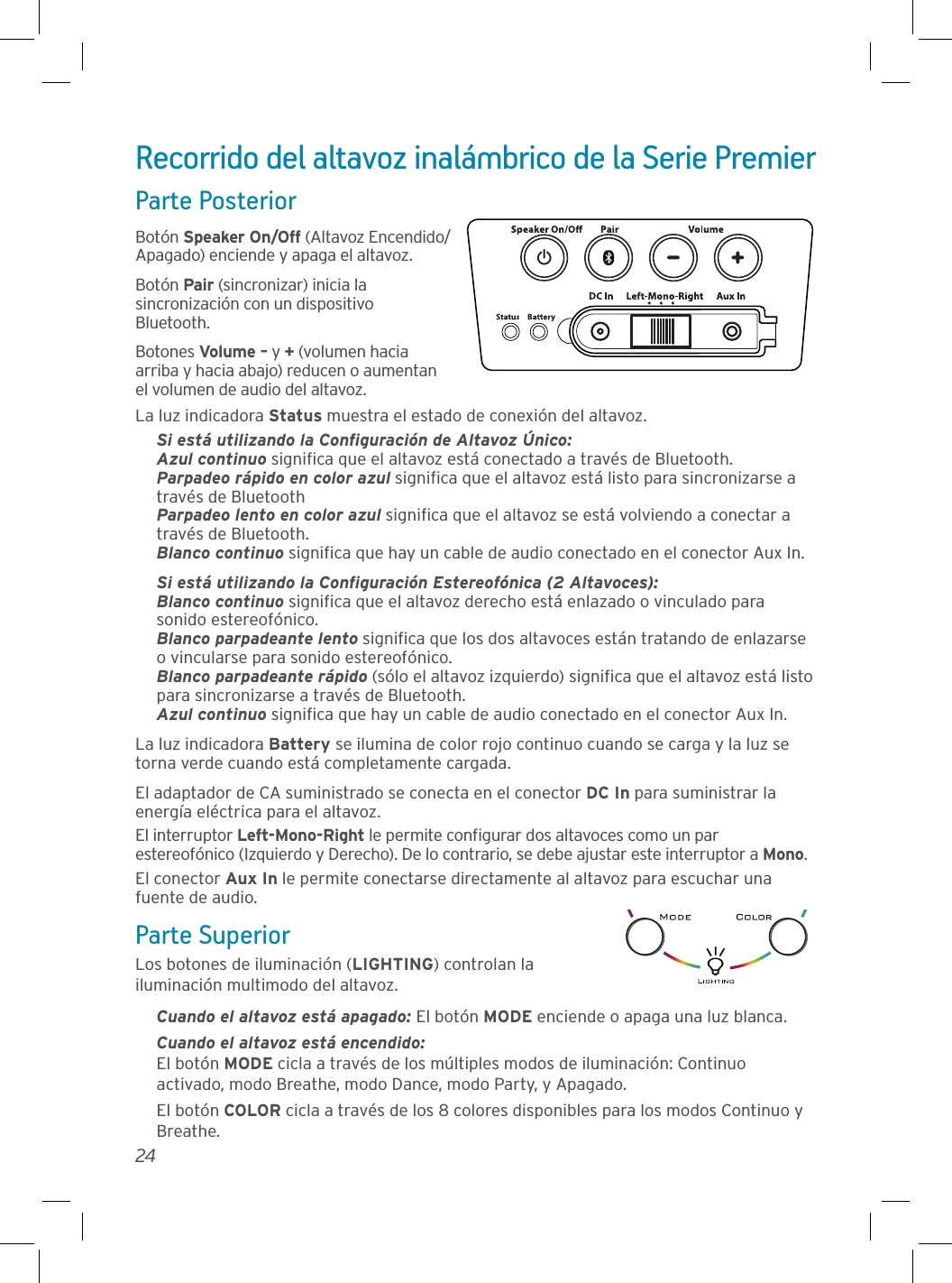 24Recorrido del altavoz inalámbrico de la Serie PremierParte PosteriorBotón Speaker On/Off (Altavoz Encendido/Apagado) enciende y apaga el altavoz. Botón Pair (sincronizar) inicia la sincronización con un dispositivo Bluetooth.Botones Volume – y + (volumen hacia arriba y hacia abajo) reducen o aumentan el volumen de audio del altavoz.La luz indicadora Status muestra el estado de conexión del altavoz.Si está utilizando la Conﬁguración de Altavoz Único:Azul continuo signiﬁca que el altavoz está conectado a través de Bluetooth.Parpadeo rápido en color azul signiﬁca que el altavoz está listo para sincronizarse a través de BluetoothParpadeo lento en color azul signiﬁca que el altavoz se está volviendo a conectar a través de Bluetooth.Blanco continuo signiﬁca que hay un cable de audio conectado en el conector Aux In.Si está utilizando la Conﬁguración Estereofónica (2 Altavoces): Blanco continuo signiﬁca que el altavoz derecho está enlazado o vinculado para sonido estereofónico. Blanco parpadeante lento signiﬁca que los dos altavoces están tratando de enlazarse o vincularse para sonido estereofónico. Blanco parpadeante rápido (sólo el altavoz izquierdo) signiﬁca que el altavoz está listo para sincronizarse a través de Bluetooth. Azul continuo signiﬁca que hay un cable de audio conectado en el conector Aux In.La luz indicadora Battery se ilumina de color rojo continuo cuando se carga y la luz se torna verde cuando está completamente cargada.El adaptador de CA suministrado se conecta en el conector DC In para suministrar la energía eléctrica para el altavoz.El interruptor Left-Mono-Right le permite conﬁgurar dos altavoces como un par estereofónico (Izquierdo y Derecho). De lo contrario, se debe ajustar este interruptor a Mono.El conector Aux In le permite conectarse directamente al altavoz para escuchar una fuente de audio.Parte SuperiorLos botones de iluminación (LIGHTING) controlan la iluminación multimodo del altavoz.Cuando el altavoz está apagado: El botón MODE enciende o apaga una luz blanca.Cuando el altavoz está encendido: El botón MODE cicla a través de los múltiples modos de iluminación: Continuo activado, modo Breathe, modo Dance, modo Party, y Apagado.El botón COLOR cicla a través de los 8 colores disponibles para los modos Continuo y Breathe.