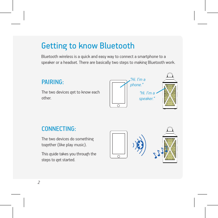 2Getting to know BluetoothBluetooth wireless is a quick and easy way to connect a smartphone to a speaker or a headset. There are basically two steps to making Bluetooth work.“Hi. I’m a phone.”PAIRING: The two devices get to know each other.CONNECTING: The two devices do something together (like play music).This guide takes you through the steps to get started.“Hi. I’m a speaker.”