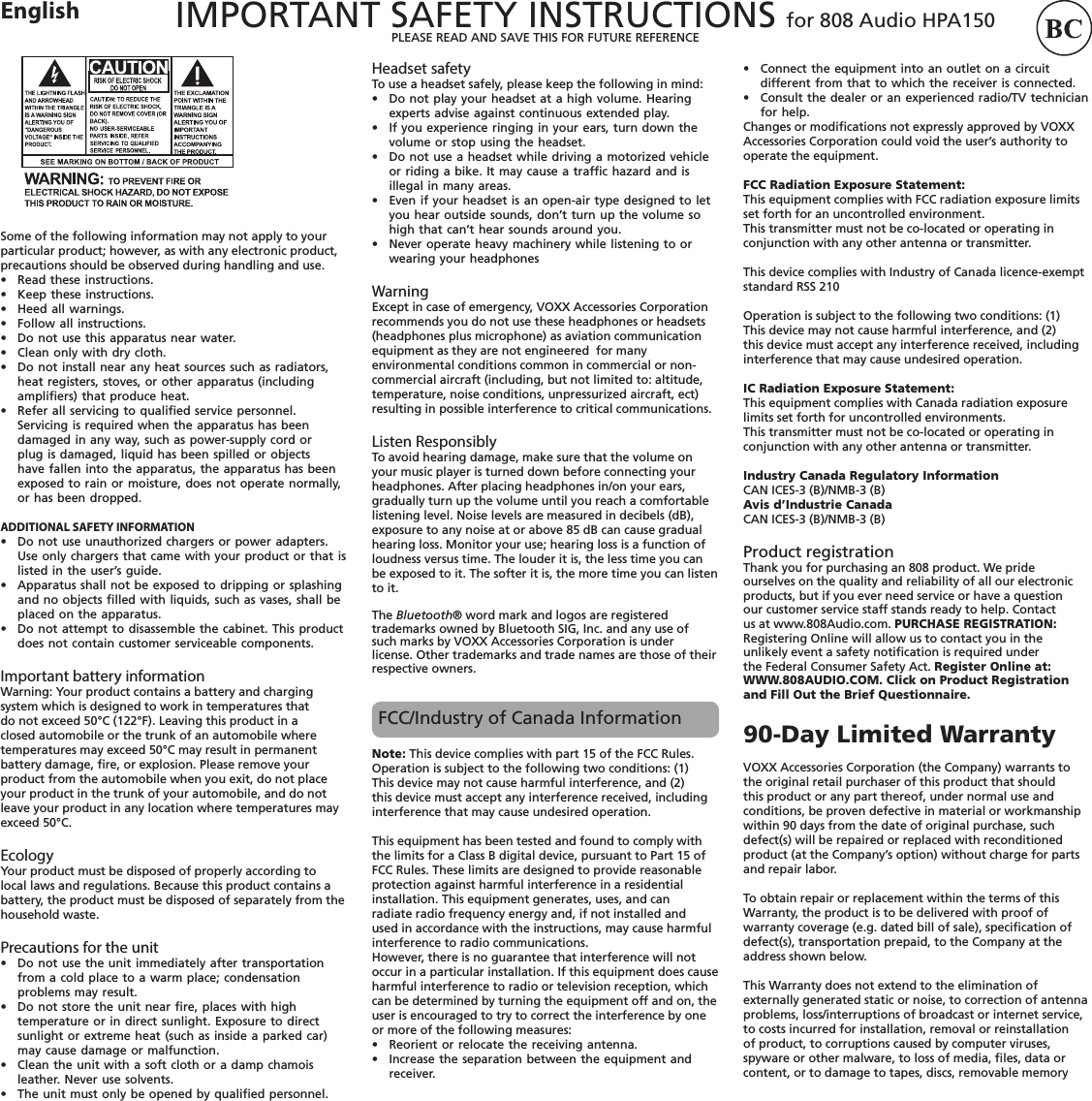 IMPORTANT SAFETY INSTRUCTIONS for 808 Audio HPA150 PLEASE READ AND SAVE THIS FOR FUTURE REFERENCEEnglishSome of the following information may not apply to your particular product; however, as with any electronic product, precautions should be observed during handling and use.•  Read these instructions. •  Keep these instructions. •  Heed all warnings. •  Follow all instructions. •  Do not use this apparatus near water. •  Clean only with dry cloth. •  Do not install near any heat sources such as radiators, heat registers, stoves, or other apparatus (including ampliﬁers) that produce heat. •  Refer all servicing to qualiﬁed service personnel. Servicing is required when the apparatus has been damaged in any way, such as power-supply cord or plug is damaged, liquid has been spilled or objects have fallen into the apparatus, the apparatus has been exposed to rain or moisture, does not operate normally, or has been dropped. ADDITIONAL SAFETY INFORMATION•  Do not use unauthorized chargers or power adapters. Use only chargers that came with your product or that is listed in the user’s guide.•   Apparatus shall not be exposed to dripping or splashing and no objects ﬁlled with liquids, such as vases, shall be placed on the apparatus.•   Do not attempt to disassemble the cabinet. This product does not contain customer serviceable components.Important battery informationWarning: Your product contains a battery and charging system which is designed to work in temperatures that do not exceed 50°C (122°F). Leaving this product in a closed automobile or the trunk of an automobile where temperatures may exceed 50°C may result in permanent battery damage, ﬁre, or explosion. Please remove your product from the automobile when you exit, do not place your product in the trunk of your automobile, and do not leave your product in any location where temperatures may exceed 50°C.Ecology Your product must be disposed of properly according to local laws and regulations. Because this product contains a battery, the product must be disposed of separately from the household waste.Precautions for the unit•  Do not use the unit immediately after transportation from a cold place to a warm place; condensation problems may result. •  Do not store the unit near ﬁre, places with high temperature or in direct sunlight. Exposure to direct sunlight or extreme heat (such as inside a parked car) may cause damage or malfunction.•  Clean the unit with a soft cloth or a damp chamois leather. Never use solvents.•  The unit must only be opened by qualiﬁed personnel.Headset safety To use a headset safely, please keep the following in mind:•  Do not play your headset at a high volume. Hearing experts advise against continuous extended play.•  If you experience ringing in your ears, turn down the volume or stop using the headset.•  Do not use a headset while driving a motorized vehicle or riding a bike. It may cause a trafﬁc hazard and is illegal in many areas.•  Even if your headset is an open-air type designed to let you hear outside sounds, don’t turn up the volume so high that can’t hear sounds around you.•  Never operate heavy machinery while listening to or wearing your headphonesWarning Except in case of emergency, VOXX Accessories Corporation recommends you do not use these headphones or headsets (headphones plus microphone) as aviation communication equipment as they are not engineered  for many environmental conditions common in commercial or non-commercial aircraft (including, but not limited to: altitude, temperature, noise conditions, unpressurized aircraft, ect) resulting in possible interference to critical communications.Listen ResponsiblyTo avoid hearing damage, make sure that the volume on your music player is turned down before connecting your headphones. After placing headphones in/on your ears, gradually turn up the volume until you reach a comfortable listening level. Noise levels are measured in decibels (dB), exposure to any noise at or above 85 dB can cause gradual hearing loss. Monitor your use; hearing loss is a function of loudness versus time. The louder it is, the less time you can be exposed to it. The softer it is, the more time you can listen to it.The Bluetooth® word mark and logos are registered trademarks owned by Bluetooth SIG, Inc. and any use ofsuch marks by VOXX Accessories Corporation is under license. Other trademarks and trade names are those of their respective owners.FCC/Industry of Canada Information •   Connect the equipment into an outlet on a circuit different from that to which the receiver is connected.•   Consult the dealer or an experienced radio/TV technician for help.Changes or modiﬁcations not expressly approved by VOXX Accessories Corporation could void the user’s authority to operate the equipment.FCC Radiation Exposure Statement:This equipment complies with FCC radiation exposure limits set forth for an uncontrolled environment. This transmitter must not be co-located or operating in conjunction with any other antenna or transmitter.This device complies with Industry of Canada licence-exempt standard RSS 210Operation is subject to the following two conditions: (1) This device may not cause harmful interference, and (2) this device must accept any interference received, including interference that may cause undesired operation.IC Radiation Exposure Statement:This equipment complies with Canada radiation exposure limits set forth for uncontrolled environments. This transmitter must not be co-located or operating in conjunction with any other antenna or transmitter.Industry Canada Regulatory InformationCAN ICES-3 (B)/NMB-3 (B)Avis d’Industrie CanadaCAN ICES-3 (B)/NMB-3 (B)Product registrationThank you for purchasing an 808 product. We pride ourselves on the quality and reliability of all our electronic products, but if you ever need service or have a question our customer service staff stands ready to help. Contact us at www.808Audio.com. PURCHASE REGISTRATION: Registering Online will allow us to contact you in the unlikely event a safety notiﬁcation is required under the Federal Consumer Safety Act. Register Online at: WWW.808AUDIO.COM. Click on Product Registration and Fill Out the Brief Questionnaire.90-Day Limited WarrantyVOXX Accessories Corporation (the Company) warrants to the original retail purchaser of this product that should this product or any part thereof, under normal use and conditions, be proven defective in material or workmanship within 90 days from the date of original purchase, such defect(s) will be repaired or replaced with reconditioned product (at the Company’s option) without charge for parts and repair labor.To obtain repair or replacement within the terms of this Warranty, the product is to be delivered with proof of warranty coverage (e.g. dated bill of sale), speciﬁcation of defect(s), transportation prepaid, to the Company at the address shown below.This Warranty does not extend to the elimination of externally generated static or noise, to correction of antenna problems, loss/interruptions of broadcast or internet service, to costs incurred for installation, removal or reinstallation of product, to corruptions caused by computer viruses, spyware or other malware, to loss of media, ﬁles, data or content, or to damage to tapes, discs, removable memory Note: This device complies with part 15 of the FCC Rules. Operation is subject to the following two conditions: (1) This device may not cause harmful interference, and (2) this device must accept any interference received, including interference that may cause undesired operation. This equipment has been tested and found to comply with the limits for a Class B digital device, pursuant to Part 15 of FCC Rules. These limits are designed to provide reasonable protection against harmful interference in a residential installation. This equipment generates, uses, and can radiate radio frequency energy and, if not installed and used in accordance with the instructions, may cause harmful interference to radio communications. However, there is no guarantee that interference will not occur in a particular installation. If this equipment does cause harmful interference to radio or television reception, which can be determined by turning the equipment off and on, the user is encouraged to try to correct the interference by one or more of the following measures:•   Reorient or relocate the receiving antenna.•   Increase the separation between the equipment and receiver.