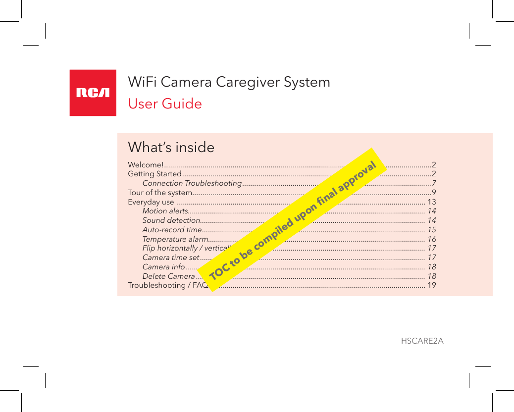 WiFi Camera Caregiver SystemUser GuideWhat’s insideWelcome! .....................................................................................................................................2Getting Started ............................................................................................................................2Connection Troubleshooting ..............................................................................................7Tour of the system.......................................................................................................................9Everyday use ............................................................................................................................ 13Motion alerts ...................................................................................................................... 14Sound detection................................................................................................................ 14Auto-record time ............................................................................................................... 15Temperature alarm............................................................................................................ 16Flip horizontally / vertically .............................................................................................. 17Camera time set ................................................................................................................ 17Camera info ....................................................................................................................... 18Delete Camera .................................................................................................................. 18Troubleshooting / FAQs .......................................................................................................... 19HSCARE2ATOC to be compiled upon nal approval