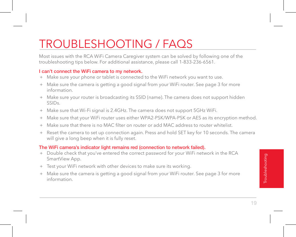 19TroubleshootingTROUBLESHOOTING / FAQSMost issues with the RCA WiFi Camera Caregiver system can be solved by following one of the troubleshooting tips below. For additional assistance, please call 1-833-236-6561.I can’t connect the WiFi camera to my network.+  Make sure your phone or tablet is connected to the WiFi network you want to use.+  Make sure the camera is getting a good signal from your WiFi router. See page 3 for more information.+  Make sure your router is broadcasting its SSID (name). The camera does not support hidden SSIDs.+  Make sure that Wi-Fi signal is 2.4GHz. The camera does not support 5GHz WiFi.+  Make sure that your WiFi router uses either WPA2-PSK/WPA-PSK or AES as its encryption method.+  Make sure that there is no MAC lter on router or add MAC address to router whitelist.+  Reset the camera to set up connection again. Press and hold SET key for 10 seconds. The camera will give a long beep when it is fully reset.The WiFi camera’s indicator light remains red (connection to network failed).+  Double check that you’ve entered the correct password for your WiFi network in the RCA SmartView App.+  Test your WiFi network with other devices to make sure its working.+  Make sure the camera is getting a good signal from your WiFi router. See page 3 for more information.Camera informationThe Camera information screen gives you details about the currently selected camera, including the amount of memory left on the micro-SD card if you have one installed. This menu option also lets you update the rmware in the active camera.Format SD cardThe Format SD card button in the Camera info screen lets you format a micro-SD card before you use it for the rst time. To format a micro-SD card: Insert the card into the WiFi camera’s micro-SD card slot. Then press the Format SD card button in the Camera info page.Update cameraThe System rmware option in the Camera info screen shows if camera updates are available (a red dot appears) and lets you apply them. To update a camera: Check if there is a red dot next to System rmware. If there is, press this option and follow the on-screen instructions.Delete CameraIf you’ve tried all of the troubleshooting solutions to solve a problem, and nothing seems to work, you might need to reset the camera and App to their factory settings and start setup again. WARNING: Delete camera erases all of your custom settings. You will have to set up the camera and Alarm Remote from scratch.