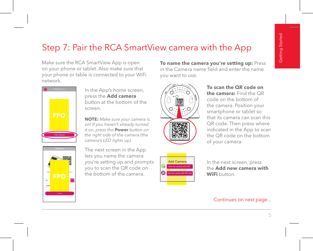 5Getting StartedStep 7: Pair the RCA SmartView camera with the AppMake sure the RCA SmartView App is open on your phone or tablet. Also make sure that your phone or table is connected to your WiFi network.Continues on next page...FPOThe next screen in the App lets you name the camera you’re setting up and prompts you to scan the QR code on the bottom of the camera. Add cameraCamera list In the App’s home screen, press the Add camera button at the bottom of the screen.NOTE: Make sure your camera is on! If you haven’t already turned it on, press the Power button on the right side of the camera (the camera’s LED lights up).FPOFPOAdd new camera with WiFiAdd CameraAdd new camera with QR codeIn the next screen, press the Add new camera with WiFi button.To scan the QR code on the camera: Find the QR code on the bottom of the camera. Position your smartphone or tablet so that its camera can scan this QR code. Then press where indicated in the App to scan the QR code on the bottom of your camera.To name the camera you’re setting up: Press in the Camera name eld and enter the name you want to use. 