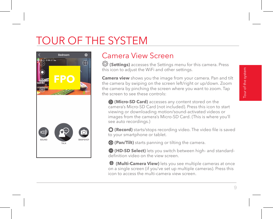 9TOUR OF THE SYSTEMTour of the systemCamera View Screen (Settings) accesses the Settings menu for this camera. Press this icon to adjust the WiFi and other settings. Camera view shows you the image from your camera. Pan and tilt the camera by swiping on the screen left/right or up/down. Zoom the camera by pinching the screen where you want to zoom. Tap the screen to see these controls: (Micro-SD Card) accesses any content stored on the camera’s Micro-SD Card (not included). Press this icon to start viewing or downloading motion/sound-activated videos or images from the camera’s Micro-SD Card. (This is where you’ll see auto recordings.) (Record) starts/stops recording video. The video le is saved to your smartphone or tablet. (Pan/Tilt) starts panning or tilting the camera.HD  (HD-SD Select) lets you switch between high- and standard-denition video on the view screen. (Multi-Camera View) lets you see multiple cameras at once on a single screen (if you’ve set up multiple cameras). Press this icon to access the multi-camera view screen.Press Add Emergency Button at the bottom of the next screen. Press the   icon next to the button name to customize the name. Then press the switch next to it to start activating this button. Follow the directions on the next screens to nish activation.  FPO