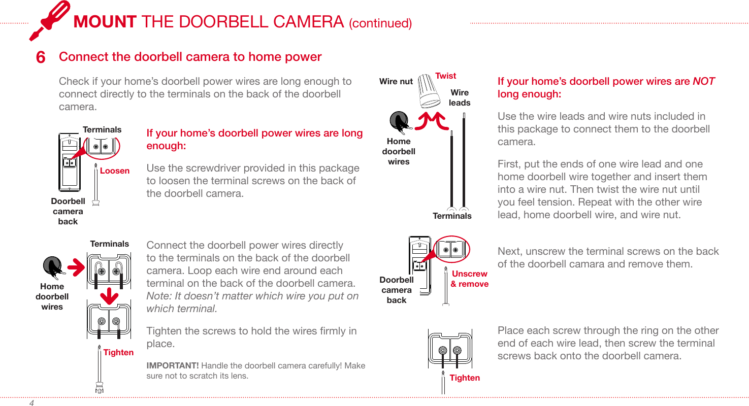 4IMPORTANT! Handle the doorbell camera carefully! Make sure not to scratch its lens. Connect the doorbell camera to home power6Check if your home’s doorbell power wires are long enough to connect directly to the terminals on the back of the doorbell camera.LoosenDoorbell camera backTerminals If your home’s doorbell power wires are long enough: Use the screwdriver provided in this package to loosen the terminal screws on the back of the doorbell camera.TerminalsHome doorbell wiresTightenIf your home’s doorbell power wires are NOT long enough:Use the wire leads and wire nuts included in this package to connect them to the doorbell camera.First, put the ends of one wire lead and one home doorbell wire together and insert them into a wire nut. Then twist the wire nut until you feel tension. Repeat with the other wire lead, home doorbell wire, and wire nut.Home doorbell wiresWire nut TwistWire leadsUnscrew &amp; removeDoorbell camera backTerminalsConnect the doorbell power wires directly to the terminals on the back of the doorbell camera. Loop each wire end around each terminal on the back of the doorbell camera. Note: It doesn’t matter which wire you put on which terminal.Tighten the screws to hold the wires rmly in place. Next, unscrew the terminal screws on the back of the doorbell camara and remove them. Place each screw through the ring on the other end of each wire lead, then screw the terminal screws back onto the doorbell camera.TightenMOUNT THE DOORBELL CAMERA (continued)