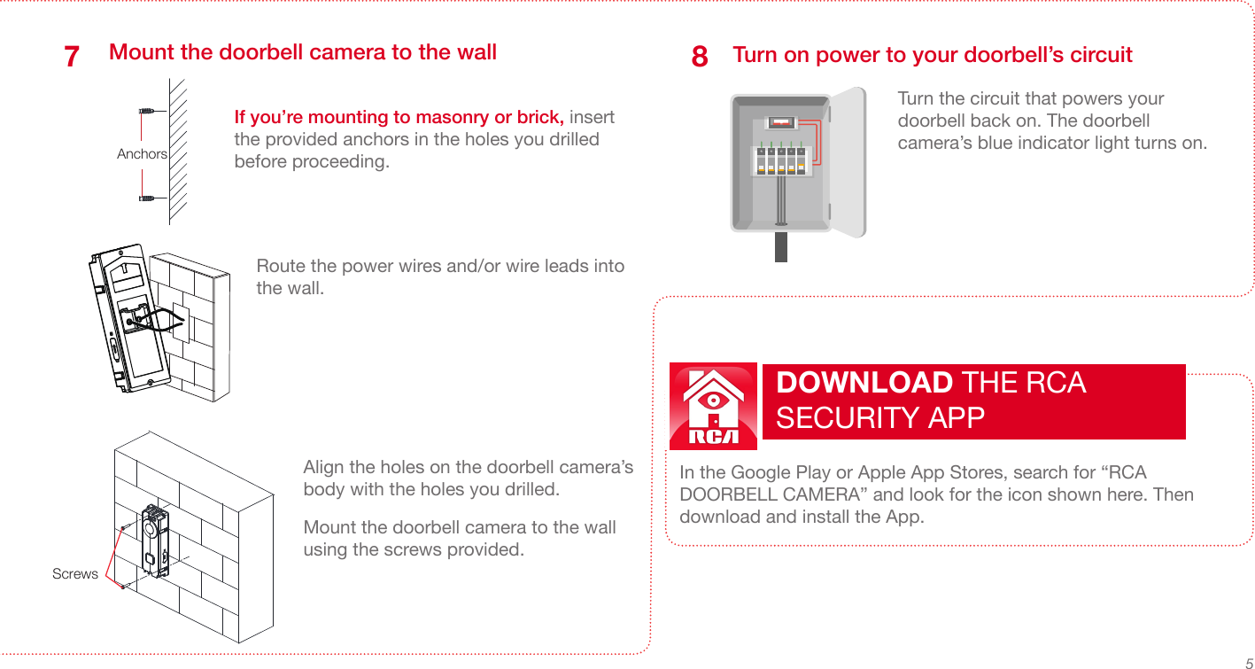 5Mount the doorbell camera to the wall7ScrewsRoute the power wires and/or wire leads into the wall.AnchorsIf you’re mounting to masonry or brick, insert the provided anchors in the holes you drilled before proceeding.Align the holes on the doorbell camera’s body with the holes you drilled.Mount the doorbell camera to the wall using the screws provided. Turn on power to your doorbell’s circuitTurn the circuit that powers your doorbell back on. The doorbell camera’s blue indicator light turns on. 8In the Google Play or Apple App Stores, search for “RCA DOORBELL CAMERA” and look for the icon shown here. Then download and install the App.DOWNLOAD THE RCA SECURITY APP 