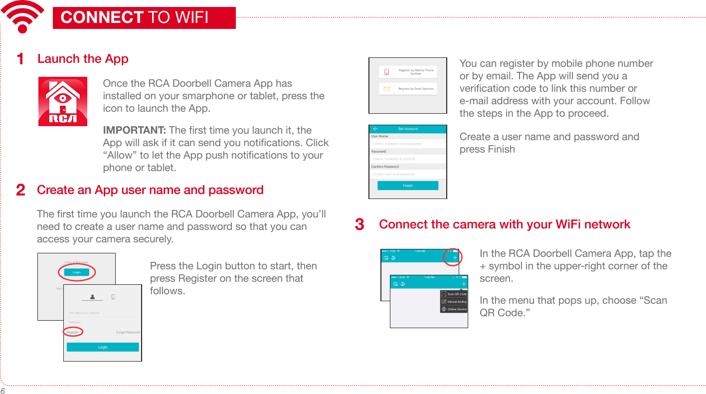6Launch the AppOnce the RCA Doorbell Camera App has installed on your smarphone or tablet, press the icon to launch the App.IMPORTANT: The rst time you launch it, the App will ask if it can send you notications. Click “Allow” to let the App push notications to your phone or tablet.  1Create an App user name and passwordThe rst time you launch the RCA Doorbell Camera App, you’ll need to create a user name and password so that you can access your camera securely.2Press the Login button to start, then press Register on the screen that follows.You can register by mobile phone number or by email. The App will send you a verication code to link this number or e-mail address with your account. Follow the steps in the App to proceed.CONNECT TO WIFICreate a user name and password and press Finish Connect the camera with your WiFi network3In the RCA Doorbell Camera App, tap the + symbol in the upper-right corner of the screen.In the menu that pops up, choose “Scan QR Code.”