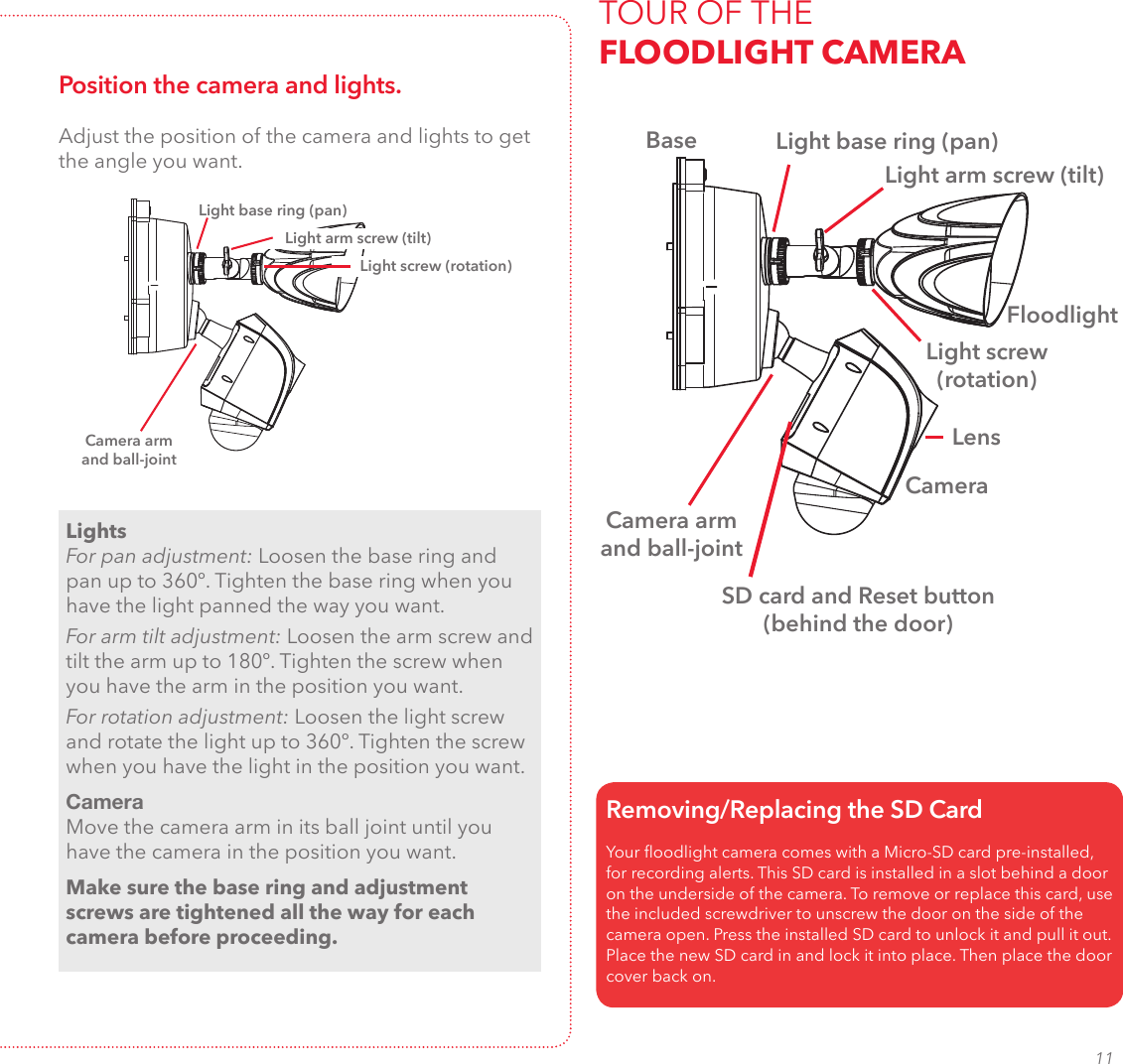 11TOUR OF THE  FLOODLIGHT CAMERALight base ring (pan)Light arm screw (tilt)Camera arm and ball-jointBaseFloodlightCameraYour oodlight camera comes with a Micro-SD card pre-installed, for recording alerts. This SD card is installed in a slot behind a door on the underside of the camera. To remove or replace this card, use the included screwdriver to unscrew the door on the side of the camera open. Press the installed SD card to unlock it and pull it out. Place the new SD card in and lock it into place. Then place the door cover back on. Removing/Replacing the SD CardSD card and Reset button (behind the door) LensPosition the camera and lights.LightsFor pan adjustment: Loosen the base ring and pan up to 360º. Tighten the base ring when you have the light panned the way you want.For arm tilt adjustment: Loosen the arm screw and tilt the arm up to 180º. Tighten the screw when you have the arm in the position you want.For rotation adjustment: Loosen the light screw and rotate the light up to 360º. Tighten the screw when you have the light in the position you want.CameraMove the camera arm in its ball joint until you have the camera in the position you want.Make sure the base ring and adjustment screws are tightened all the way for each camera before proceeding.Light base ring (pan)Light arm screw (tilt)Light screw (rotation)Adjust the position of the camera and lights to get the angle you want.Camera arm and ball-jointLight screw (rotation)