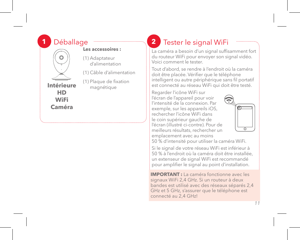 1011Déballage1Intérieure HD WiFi CaméraLes accessoires :(1) Adaptateur d’alimentation(1) Câble d’alimentation(1) Plaque de xation magnétiqueTester le signal WiFi2La caméra a besoin d’un signal sufsamment fort du routeur WiFi pour envoyer son signal vidéo. Voici comment le tester. Tout d’abord, se rendre à l’endroit où la caméra doit être placée. Vérier que le téléphone intelligent ou autre périphérique sans l portatif est connecté au réseau WiFi qui doit être testé. Regarder l’icône WiFi sur l’écran de l’appareil pour voir l’intensité de la connexion. Par exemple, sur les appareils iOS, rechercher l’icône WiFi dans le coin supérieur gauche de l’écran (illustré ci-contre). Pour de meilleurs résultats, rechercher un emplacement avec au moins  50 % d’intensité pour utiliser la caméra WiFi. Si le signal de votre réseau WiFi est inférieur à  50 % à l’endroit où la caméra doit être installée, un extenseur de signal WiFi est recommandé pour amplier le signal au point d’installation.IMPORTANT : La caméra fonctionne avec les signaux WiFi 2,4 GHz. Si un routeur à deux bandes est utilisé avec des réseaux séparés 2,4 GHz et 5 GHz, s’assurer que le téléphone est connecté au 2,4 GHz!SURVEILLANCE SÉCURISÉE DEPUIS N’IMPORTE OÙ?  C’EST FACILE!