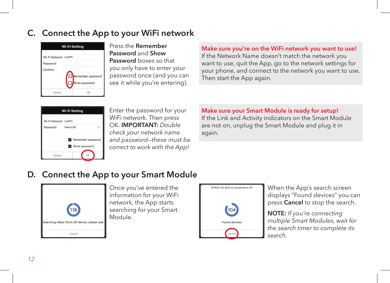 12Make sure your Smart Module is ready for setup!If the Link and Activity indicators on the Smart Module are not on, unplug the Smart Module and plug it in again.Make sure you’re on the WiFi network you want to use!If the Network Name doesn’t match the network you want to use, quit the App, go to the network settings for your phone, and connect to the network you want to use. Then start the App again.C.   Connect the App to your WiFi networkPress the Remember Password and Show Password boxes so that you only have to enter your password once (and you can see it while you’re entering).Enter the password for your WiFi network. Then press OK. IMPORTANT: Double check your network name and password—these must be correct to work with the App!D.   Connect the App to your Smart ModuleOnce you’ve entered the information for your WiFi network, the App starts searching for your Smart Module. When the App’s search screen displays “Found devices” you can press Cancel to stop the search. NOTE: If you’re connecting multiple Smart Modules, wait for the search timer to complete its search.