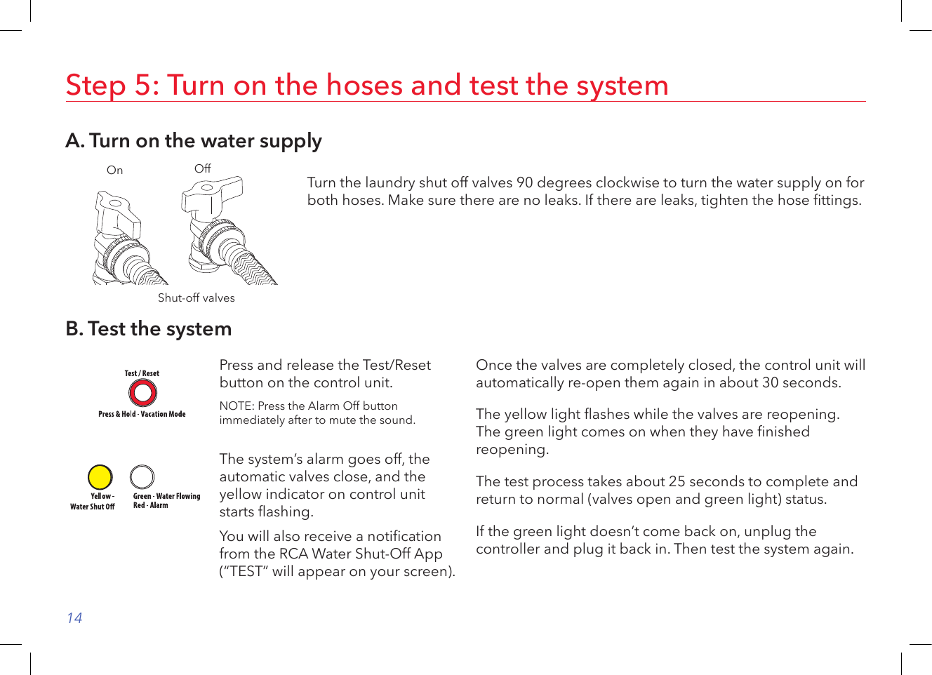 14Step 5: Turn on the hoses and test the systemA. Turn on the water supplyShut-off valvesOn Off Turn the laundry shut off valves 90 degrees clockwise to turn the water supply on for both hoses. Make sure there are no leaks. If there are leaks, tighten the hose ttings.B. Test the systemPress and release the Test/Reset button on the control unit. NOTE: Press the Alarm Off button immediately after to mute the sound.The system’s alarm goes off, the automatic valves close, and the yellow indicator on control unit starts ashing.You will also receive a notication from the RCA Water Shut-Off App (“TEST” will appear on your screen).Once the valves are completely closed, the control unit will automatically re-open them again in about 30 seconds. The yellow light ashes while the valves are reopening. The green light comes on when they have nished reopening. The test process takes about 25 seconds to complete and return to normal (valves open and green light) status. If the green light doesn’t come back on, unplug the controller and plug it back in. Then test the system again.