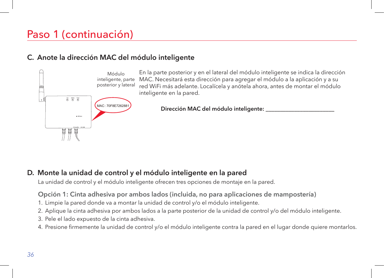 36Paso 1 (continuación)C.  Anote la dirección MAC del módulo inteligenteMódulo inteligente, parte posterior y lateralEn la parte posterior y en el lateral del módulo inteligente se indica la dirección MAC. Necesitará esta dirección para agregar el módulo a la aplicación y a su  red WiFi más adelante. Localícela y anótela ahora, antes de montar el módulo inteligente en la pared. Dirección MAC del módulo inteligente: ________________________D.  Monte la unidad de control y el módulo inteligente en la paredLa unidad de control y el módulo inteligente ofrecen tres opciones de montaje en la pared.Opción 1: Cinta adhesiva por ambos lados (incluida, no para aplicaciones de mampostería)1.  Limpie la pared donde va a montar la unidad de control y/o el módulo inteligente.2.  Aplique la cinta adhesiva por ambos lados a la parte posterior de la unidad de control y/o del módulo inteligente.3.  Pele el lado expuesto de la cinta adhesiva.4.  Presione rmemente la unidad de control y/o el módulo inteligente contra la pared en el lugar donde quiere montarlos.Rating LABEL2018/03/27MODI-IOT67630551460G A0.1YangZhiQiang条码读码为: 70F8E7262881 此号码为16进制,每张标签之间需跳一码,即第一张号码为70F8E7262881,则第二 张号码为70F8E7262883,.....此次流水号为 此次流水号为GMA252V13F0001~GMA252V13F010070F8E7262881~70F8E7262947,共100张.MAC NUMBERMACSN: GMA252V13F0001: 70F8E7262881SMART MODULEMADE IN CHINACAN ICES-3(B)/NMB-3(B)FCC ID: VIXMOD1IC: 21578-MOD1MODEL: MOD1INPUT: 12V     1A30.0mm36.0mm条码读码为: GMA252V13F0001Serial numberF: GMA25:Model code(MOD1-IOT)Assigned by AECV: Manufactured year(V=2018,skip I,O,S,Z)13: Manufactured week2TO: 采购2018.03.27