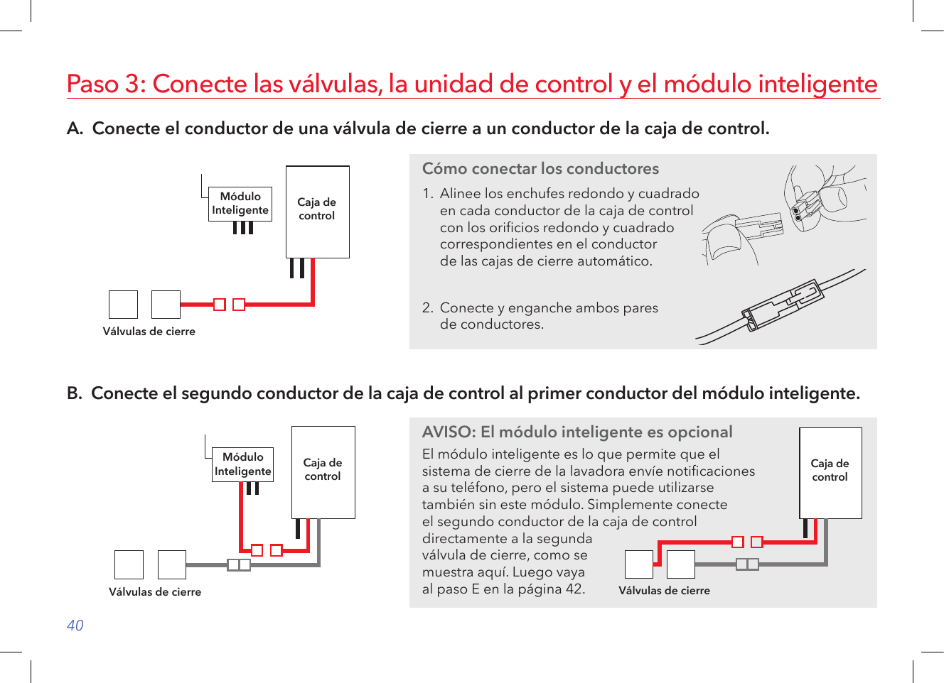 40A.  Conecte el conductor de una válvula de cierre a un conductor de la caja de control.Paso 3: Conecte las válvulas, la unidad de control y el módulo inteligenteCaja decontrolVálvulas de cierreMóduloInteligenteB.  Conecte el segundo conductor de la caja de control al primer conductor del módulo inteligente.Caja decontrolVálvulas de cierreMóduloInteligenteCómo conectar los conductores1.  Alinee los enchufes redondo y cuadrado en cada conductor de la caja de control con los oricios redondo y cuadrado correspondientes en el conductor  de las cajas de cierre automático.2.  Conecte y enganche ambos pares  de conductores.AVISO: El módulo inteligente es opcionalEl módulo inteligente es lo que permite que el  sistema de cierre de la lavadora envíe noticaciones  a su teléfono, pero el sistema puede utilizarse  también sin este módulo. Simplemente conecte  el segundo conductor de la caja de control directamente a la segunda válvula de cierre, como se muestra aquí. Luego vaya  al paso E en la página 42.Caja decontrolVálvulas de cierre