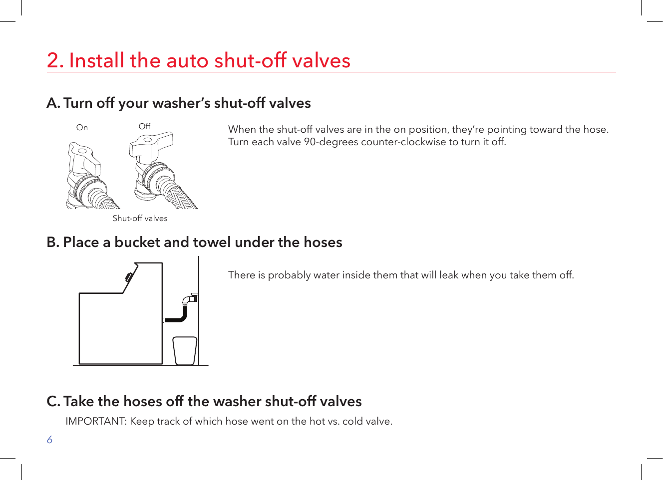 62. Install the auto shut-off valvesA. Turn off your washer’s shut-off valvesB. Place a bucket and towel under the hosesWhen the shut-off valves are in the on position, they’re pointing toward the hose. Turn each valve 90-degrees counter-clockwise to turn it off.Shut-off valvesOn OffThere is probably water inside them that will leak when you take them off.C. Take the hoses off the washer shut-off valvesIMPORTANT: Keep track of which hose went on the hot vs. cold valve.