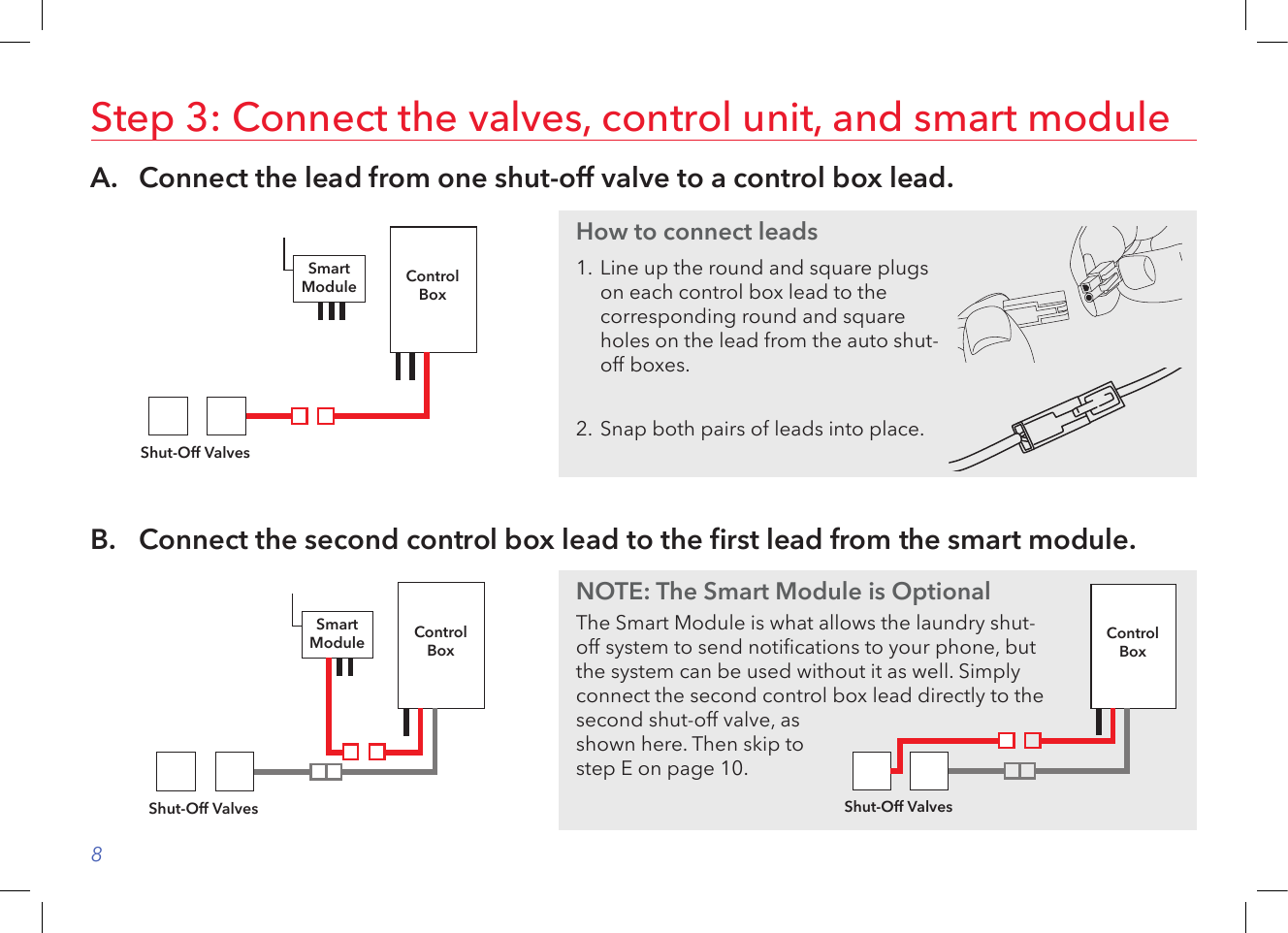 8A.   Connect the lead from one shut-off valve to a control box lead.Step 3: Connect the valves, control unit, and smart moduleControlBoxShut-Off ValvesSmartModuleB.   Connect the second control box lead to the rst lead from the smart module.ControlBoxShut-Off ValvesSmartModuleHow to connect leads1.  Line up the round and square plugs on each control box lead to the corresponding round and square holes on the lead from the auto shut-off boxes. 2.  Snap both pairs of leads into place.NOTE: The Smart Module is OptionalThe Smart Module is what allows the laundry shut-off system to send notications to your phone, but the system can be used without it as well. Simply connect the second control box lead directly to the second shut-off valve, as shown here. Then skip to step E on page 10.ControlBoxShut-Off Valves