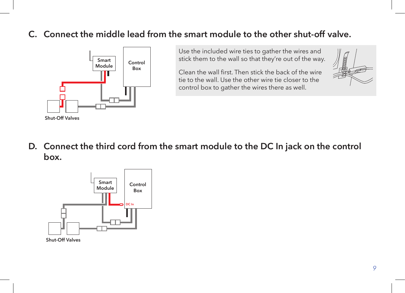 9C.   Connect the middle lead from the smart module to the other shut-off valve.ControlBoxShut-Off ValvesSmartModuleD.   Connect the third cord from the smart module to the DC In jack on the control box.ControlBoxShut-Off ValvesSmartModuleDC InUse the included wire ties to gather the wires and stick them to the wall so that they’re out of the way.Clean the wall rst. Then stick the back of the wire tie to the wall. Use the other wire tie closer to the control box to gather the wires there as well.