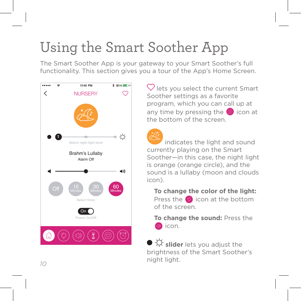 10Using the Smart Soother AppThe Smart Soother App is your gateway to your Smart Soother’s full functionality. This section gives you a tour of the App’s Home Screen.NURSERYSelect timerOff 15Minutes 30Minutes 60MinutesBrahm’s LullabyAlarm OffSelect night light level1OnPower On/Off lets you select the current Smart Soother settings as a favorite program, which you can call up at any time by pressing the   icon at the bottom of the screen. indicates the light and sound currently playing on the Smart Soother—in this case, the night light is orange (orange circle), and the sound is a lullaby (moon and clouds icon). To change the color of the light: Press the   icon at the bottom of the screen. To change the sound: Press the  icon. slider lets you adjust the brightness of the Smart Soother’s night light.