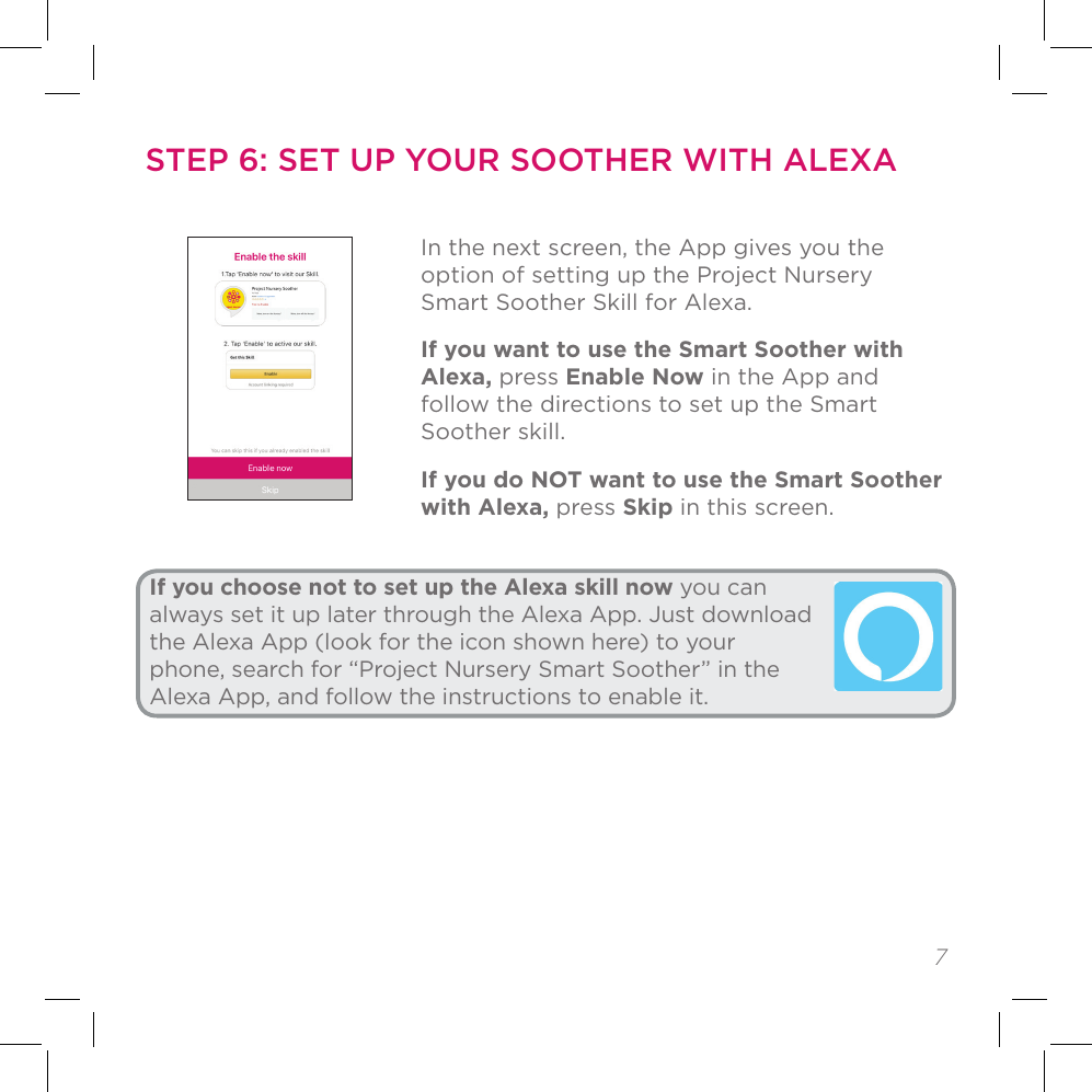 7STEP 5: SET UP YOUR SOOTHER IN THE APP (CONTINUED)In the next screen, the App gives you the option of setting up the Project Nursery Smart Soother Skill for Alexa. If you want to use the Smart Soother with Alexa, press Enable Now in the App and follow the directions to set up the Smart Soother skill.If you do NOT want to use the Smart Soother with Alexa, press Skip in this screen.If you choose not to set up the Alexa skill now you can always set it up later through the Alexa App. Just download the Alexa App (look for the icon shown here) to your phone, search for “Project Nursery Smart Soother” in the Alexa App, and follow the instructions to enable it.STEP 6: SET UP YOUR SOOTHER WITH ALEXA