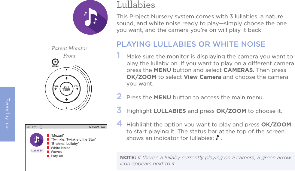 Everyday use20LullabiesThis Project Nursery system comes with 3 lullabies, a nature sound, and white noise ready to play—simply choose the one you want, and the camera you’re on will play it back.PLAYING LULLABIES OR WHITE NOISE1   Make sure the monitor is displaying the camera you want to play the lullaby on. If you want to play on a different camera, press the MENU button and select CAMERAS. Then press OK/ZOOM to select View Camera and choose the camera you want.2   Press the MENU button to access the main menu.3   Highlight LULLABIES and press OK/ZOOM to choose it.4  Highlight the option you want to play and press OK/ZOOM to start playing it. The status bar at the top of the screen shows an indicator for lullabies:   .NOTE: If there’s a lullaby currently playing on a camera, a green arrow icon appears next to it. Parent MonitorFront72º 12:00AM“Mozart”“Twinkle, Twinkle Little Star”“Brahms’ Lullaby”White NoiseWavesPlay All