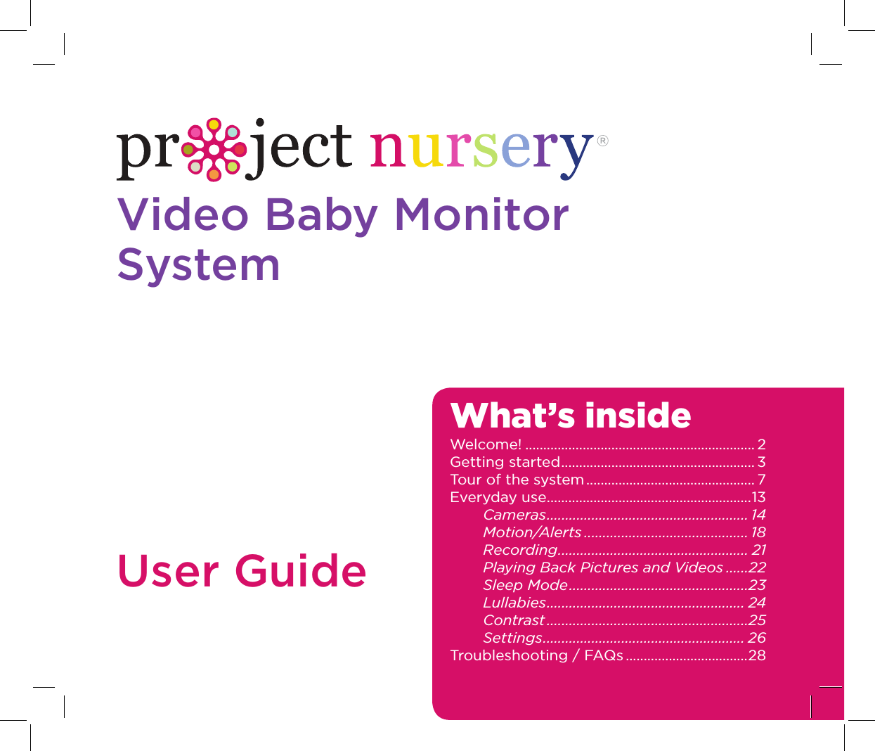 Video Baby Monitor SystemUser GuideWhat’s insideWelcome! ................................................................ 2Getting started ...................................................... 3Tour of the system ............................................... 7Everyday use .........................................................13Cameras ...................................................... 14Motion/Alerts ............................................ 18Recording ................................................... 21Playing Back Pictures and Videos ......22Sleep Mode ................................................23Lullabies ..................................................... 24Contrast ......................................................25Settings ...................................................... 26Troubleshooting / FAQs ..................................28