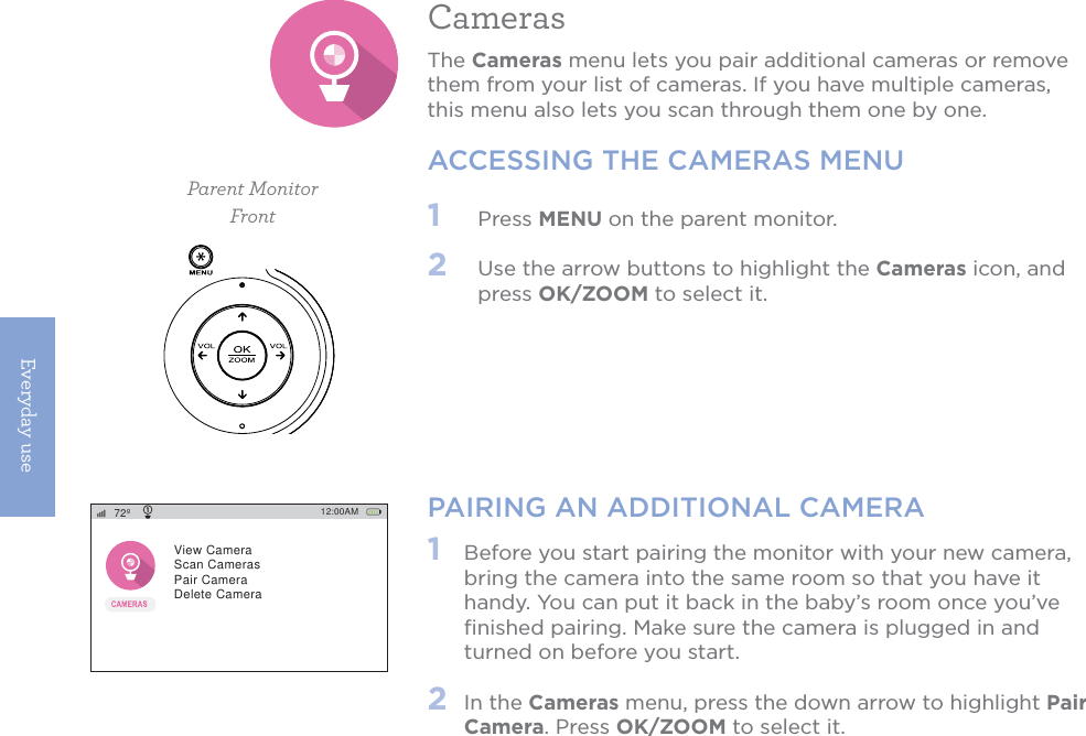 Everyday use12CamerasThe Cameras menu lets you pair additional cameras or remove them from your list of cameras. If you have multiple cameras, this menu also lets you scan through them one by one. ACCESSING THE CAMERAS MENUParent Monitor1   Press MENU on the parent monitor. 2   Use the arrow buttons to highlight the Cameras icon, and press OK/ZOOM to select it.PAIRING AN ADDITIONAL CAMERA1   Before you start pairing the monitor with your new camera, bring the camera into the same room so that you have it handy. You can put it back in the baby’s room once you’ve ﬁnished pairing. Make sure the camera is plugged in and turned on before you start.2  In the Cameras menu, press the down arrow to highlight Pair Camera. Press OK/ZOOM to select it. Front12:00AM72ºView CameraScan CamerasPair CameraDelete Camera