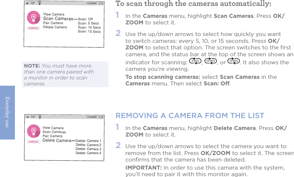 Everyday use14To scan through the cameras automatically:1   In the Cameras menu, highlight Scan Cameras. Press OK/ZOOM to select it.2   Use the up/down arrows to select how quickly you want to switch cameras: every 5, 10, or 15 seconds. Press OK/ZOOM to select that option. The screen switches to the ﬁrst camera, and the status bar at the top of the screen shows an indicator for scanning:  ,  , or  . It also shows the camera you’re viewing.  To stop scanning cameras: select Scan Cameras in the Cameras menu. Then select Scan: Off.REMOVING A CAMERA FROM THE LIST1   In the Cameras menu, highlight Delete Camera. Press OK/ZOOM to select it. 2   Use the up/down arrows to select the camera you want to remove from the list. Press OK/ZOOM to select it. The screen conﬁrms that the camera has been deleted.  IMPORTANT: In order to use this camera with the system, you’ll need to pair it with this monitor again.12:00AM72ºView CameraScan CamerasPair CameraDelete CameraScan: OffScan: 5 SecsScan: 10 SecsScan: 15 Secs12:00AM72ºView CameraScan CamerasPair CameraDelete CameraDelete: Camera 1Delete: Camera 2Delete: Camera 3Delete: Camera 4NOTE: You must have more than one camera paired with a monitor in order to scan cameras.