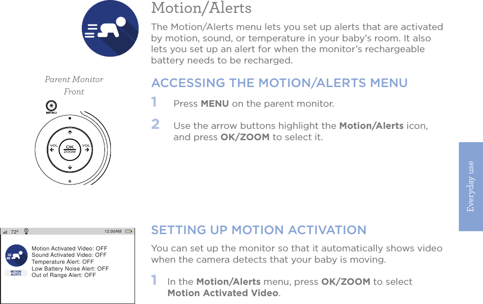 Everyday use15SETTING UP MOTION ACTIVATIONYou can set up the monitor so that it automatically shows video when the camera detects that your baby is moving.1   In the Motion/Alerts menu, press OK/ZOOM to select Motion Activated Video. 12:00AM72ºMotion Activated Video: OFFSound Activated Video: OFFTemperature Alert: OFFLow Battery Noise Alert: OFFOut of Range Alert: OFFMotion/AlertsThe Motion/Alerts menu lets you set up alerts that are activated by motion, sound, or temperature in your baby’s room. It also lets you set up an alert for when the monitor’s rechargeable battery needs to be recharged. ACCESSING THE MOTION/ALERTS MENU1   Press MENU on the parent monitor. 2   Use the arrow buttons highlight the Motion/Alerts icon, and press OK/ZOOM to select it.Parent MonitorFront
