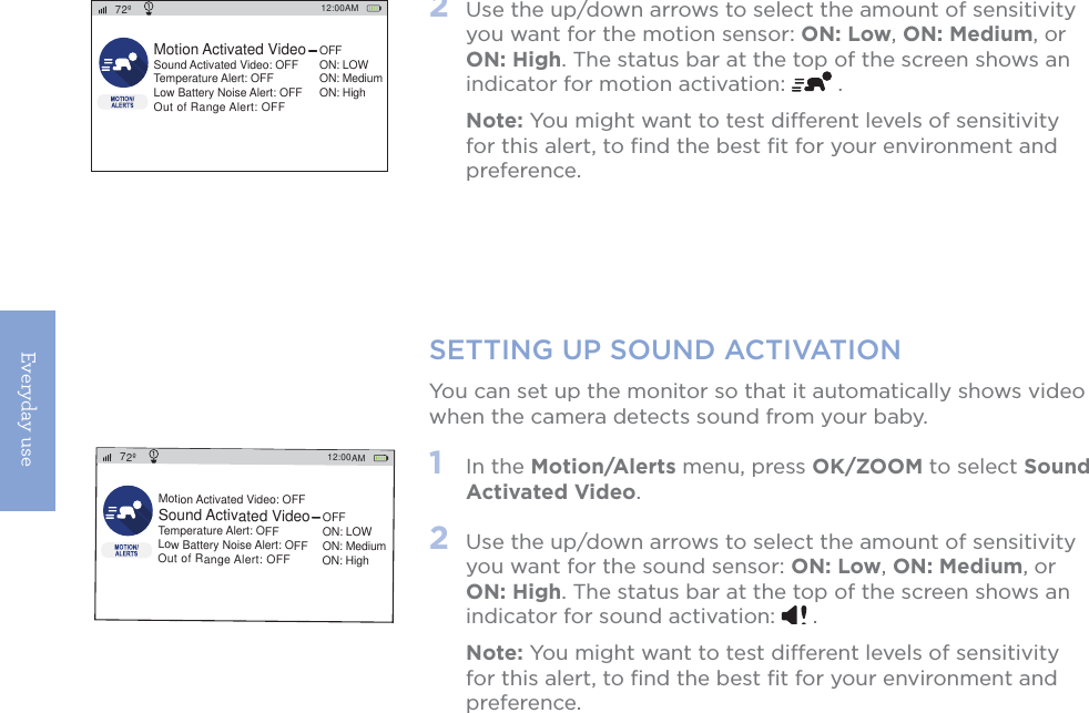 Everyday use16SETTING UP SOUND ACTIVATIONYou can set up the monitor so that it automatically shows video when the camera detects sound from your baby.1   In the Motion/Alerts menu, press OK/ZOOM to select Sound Activated Video. 2   Use the up/down arrows to select the amount of sensitivity you want for the sound sensor: ON: Low, ON: Medium, or ON: High. The status bar at the top of the screen shows an indicator for sound activation:   . Note: You might want to test different levels of sensitivity for this alert, to ﬁnd the best ﬁt for your environment and preference.12:00AM72ºMotion Activated Video: OFFSound Activated VideoTemperature Alert: OFFLow Battery Noise Alert: OFFOut of Range Alert: OFFOFFON: LOWON: MediumON: High2   Use the up/down arrows to select the amount of sensitivity you want for the motion sensor: ON: Low, ON: Medium, or ON: High. The status bar at the top of the screen shows an indicator for motion activation:   . Note: You might want to test different levels of sensitivity for this alert, to ﬁnd the best ﬁt for your environment and preference.12:00AM72ºMotion Activated VideoSound Activated Video: OFFTemperature Alert: OFFLow Battery Noise Alert: OFFOut of Range Alert: OFFOFFON: LOWON: MediumON: High