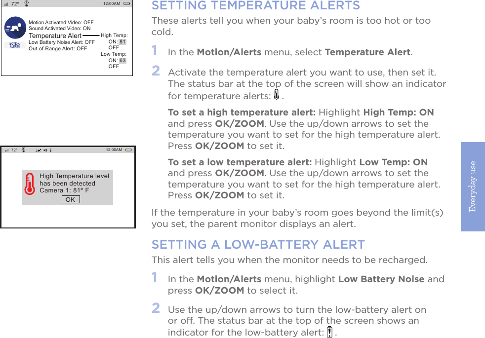 Everyday use17SETTING TEMPERATURE ALERTSThese alerts tell you when your baby’s room is too hot or too cold.1   In the Motion/Alerts menu, select Temperature Alert. 2   Activate the temperature alert you want to use, then set it. The status bar at the top of the screen will show an indicator for temperature alerts:   . To set a high temperature alert: Highlight High Temp: ON and press OK/ZOOM. Use the up/down arrows to set the temperature you want to set for the high temperature alert. Press OK/ZOOM to set it. To set a low temperature alert: Highlight Low Temp: ON and press OK/ZOOM. Use the up/down arrows to set the temperature you want to set for the high temperature alert. Press OK/ZOOM to set it. If the temperature in your baby’s room goes beyond the limit(s) you set, the parent monitor displays an alert.SETTING A LOW-BATTERY ALERTThis alert tells you when the monitor needs to be recharged.1   In the Motion/Alerts menu, highlight Low Battery Noise and press OK/ZOOM to select it. 2   Use the up/down arrows to turn the low-battery alert on or off. The status bar at the top of the screen shows an indicator for the low-battery alert:   .12:00AM72ºMotion Activated Video: OFFSound Activated Video: ONTemperature AlertLow Battery Noise Alert: OFFOut of Range Alert: OFFHigh Temp:     ON: 81     OFFLow Temp:     ON: 63     OFF12:00AM72ºHigh Temperature levelhas been detectedCamera 1: 81º FOK