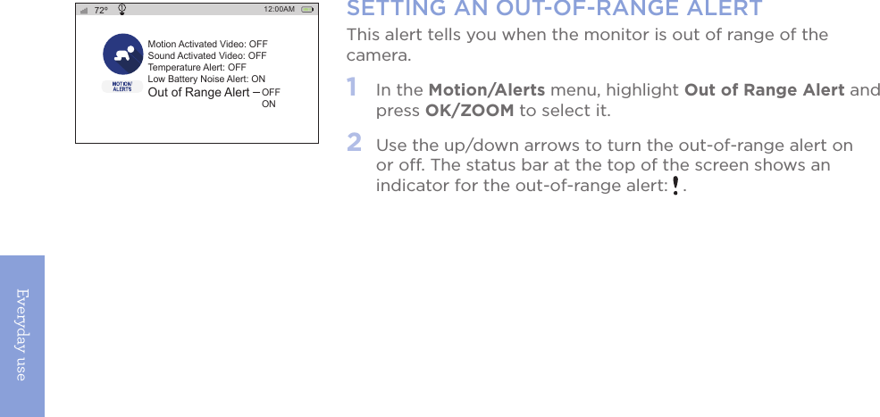 Everyday use18SETTING AN OUT-OF-RANGE ALERTThis alert tells you when the monitor is out of range of the camera.1   In the Motion/Alerts menu, highlight Out of Range Alert and press OK/ZOOM to select it. 2   Use the up/down arrows to turn the out-of-range alert on or off. The status bar at the top of the screen shows an indicator for the out-of-range alert:   .12:00AM72ºMotion Activated Video: OFFSound Activated Video: OFFTemperature Alert: OFFLow Battery Noise Alert: ONOut of Range AlertOFFON