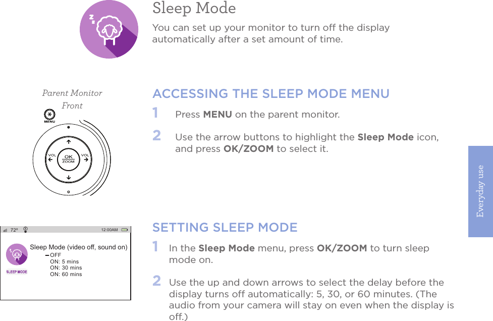 Everyday use19SETTING SLEEP MODE1   In the Sleep Mode menu, press OK/ZOOM to turn sleep mode on.2   Use the up and down arrows to select the delay before the display turns off automatically: 5, 30, or 60 minutes. (The audio from your camera will stay on even when the display is off.) Sleep ModeYou can set up your monitor to turn off the display automatically after a set amount of time. ACCESSING THE SLEEP MODE MENU1   Press MENU on the parent monitor. 2   Use the arrow buttons to highlight the Sleep Mode icon, and press OK/ZOOM to select it.Parent MonitorFront72ºSleep Mode (video off, sound on)OFFON: 5 minsON: 30 minsON: 60 mins12:00AM