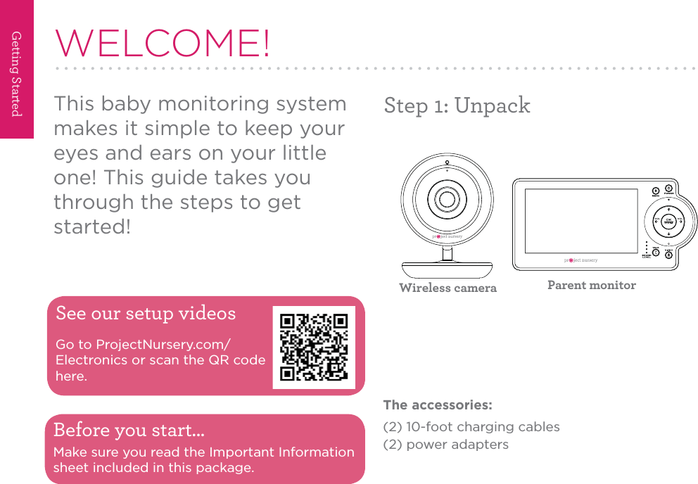 Getting Started2Step 1: UnpackWELCOME!This baby monitoring system makes it simple to keep your eyes and ears on your little one! This guide takes you through the steps to get started!See our setup videosGo to ProjectNursery.com/Electronics or scan the QR code here.Before you start...Make sure you read the Important Information sheet included in this package.Wireless camera Parent monitorThe accessories:(2) 10-foot charging cables(2) power adapters