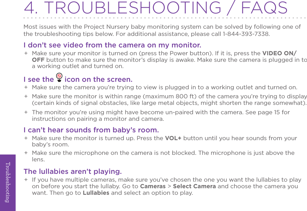 Troubleshooting244. TROUBLESHOOTING / FAQSMost issues with the Project Nursery baby monitoring system can be solved by following one of the troubleshooting tips below. For additional assistance, please call 1-844-393-7338.I don’t see video from the camera on my monitor.+  Make sure your monitor is turned on (press the Power button). If it is, press the VIDEO ON/OFF button to make sure the monitor’s display is awake. Make sure the camera is plugged in to a working outlet and turned on. I see the   icon on the screen.+  Make sure the camera you’re trying to view is plugged in to a working outlet and turned on.+  Make sure the monitor is within range (maximum 800 ft) of the camera you’re trying to display (certain kinds of signal obstacles, like large metal objects, might shorten the range somewhat).+  The monitor you’re using might have become un-paired with the camera. See page 15 for instructions on pairing a monitor and camera.I can’t hear sounds from baby’s room.+  Make sure the monitor is turned up. Press the VOL+ button until you hear sounds from your baby’s room.+  Make sure the microphone on the camera is not blocked. The microphone is just above the lens.The lullabies aren’t playing.+  If you have multiple cameras, make sure you’ve chosen the one you want the lullabies to play on before you start the lullaby. Go to Cameras &gt; Select Camera and choose the camera you want. Then go to Lullabies and select an option to play.